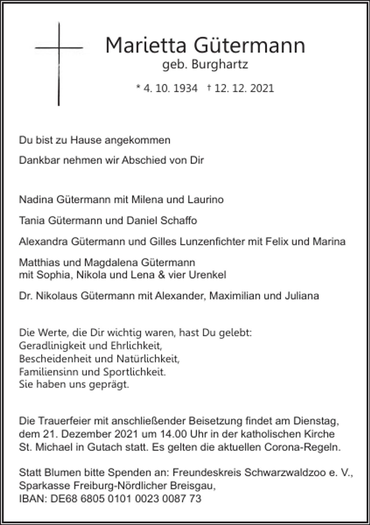 <p>Marietta Gütermann<br />geb. Burghartz<br />* 4. 10. 1934 † 12. 12. 2021</p><p>Du bist zu Hause angekommen<br />Dankbar nehmen wir Abschied von Dir</p><p>Nadina Gütermann mit Milena und Laurino<br />Tania Gütermann und Daniel Schaffo<br />Alexandra Gütermann und Gilles Lunzenﬁchter mit Felix und Marina<br />Matthias und Magdalena Gütermann<br />mit Sophia, Nikola und Lena &amp; vier Urenkel<br />Dr. Nikolaus Gütermann mit Alexander, Maximilian und Juliana<br />Die Werte, die Dir wichtig waren, hast Du gelebt:<br />Geradlinigkeit und Ehrlichkeit,<br />Bescheidenheit und Natürlichkeit,<br />Familiensinn und Sportlichkeit.<br />Sie haben uns geprägt.<br />Die Trauerfeier mit anschließender Beisetzung ﬁndet am Dienstag,<br />dem 21. Dezember 2021 um 14.00 Uhr in der katholischen Kirche<br />St. Michael in Gutach statt. Es gelten die aktuellen Corona-Regeln.<br />Statt Blumen bitte Spenden an: Freundeskreis Schwarzwaldzoo e. V.,<br />Sparkasse Freiburg-Nördlicher Breisgau,<br />IBAN: DE05 0101 0023 0083</p>