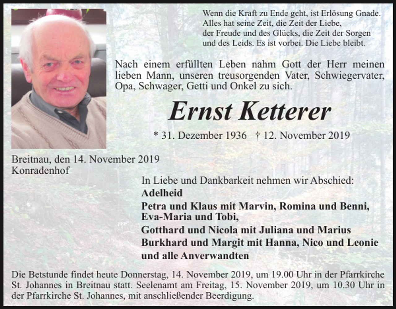 <p>Wenn die Kraft zu Ende geht, ist Erlösung Gnade.<br />Alles hat seine Zeit, die Zeit der Liebe,<br />der Freude und des Glücks, die Zeit der Sorgen<br />und des Leids. Es ist vorbei. Die Liebe bleibt.</p><p>Nach einem erfüllten Leben nahm Gott der Herr meinen<br />lieben Mann, unseren treusorgenden Vater, Schwiegervater,<br />Opa, Schwager, Getti und Onkel zu sich.</p><p>Ernst Ketterer<br />* 31. Dezember 1936 † 12. November 2019<br />Breitnau, den 14. November 2019<br />Konradenhof<br />In Liebe und Dankbarkeit nehmen wir Abschied:<br />Adelheid<br />Petra und Klaus mit Marvin, Romina und Benni,<br />Eva-Maria und Tobi,<br />Gotthard und Nicola mit Juliana und Marius<br />Burkhard und Margit mit Hanna, Nico und Leonie<br />und alle Anverwandten<br />Die Betstunde findet heute Donnerstag, 14. November 2019, um 19.00 Uhr in der Pfarrkirche<br />St. Johannes in Breitnau statt. Seelenamt am Freitag, 15. November 2019, um 10.30 Uhr in<br />der Pfarrkirche St. Johannes, mit anschließender Beerdigung.</p>