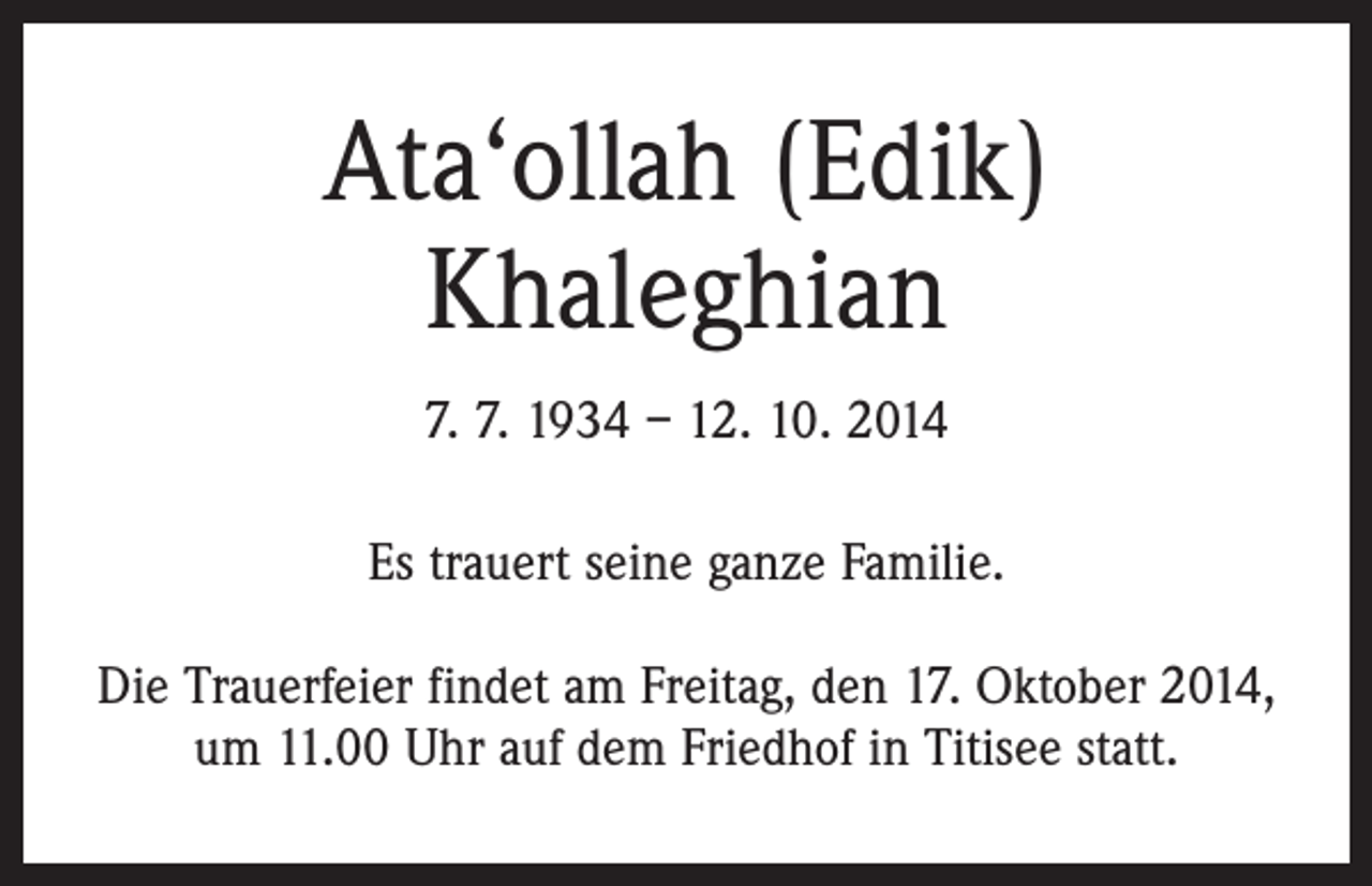 <p>Ata‘ollah (Edik)<br />Khaleghian<br />7. 7. 1934 – 12. 10. 2014<br />Es trauert seine ganze Familie.<br />Die Trauerfeier findet am Freitag, den 17. Oktober 2014,<br />um 11.00 Uhr auf dem Friedhof in Titisee statt.</p>