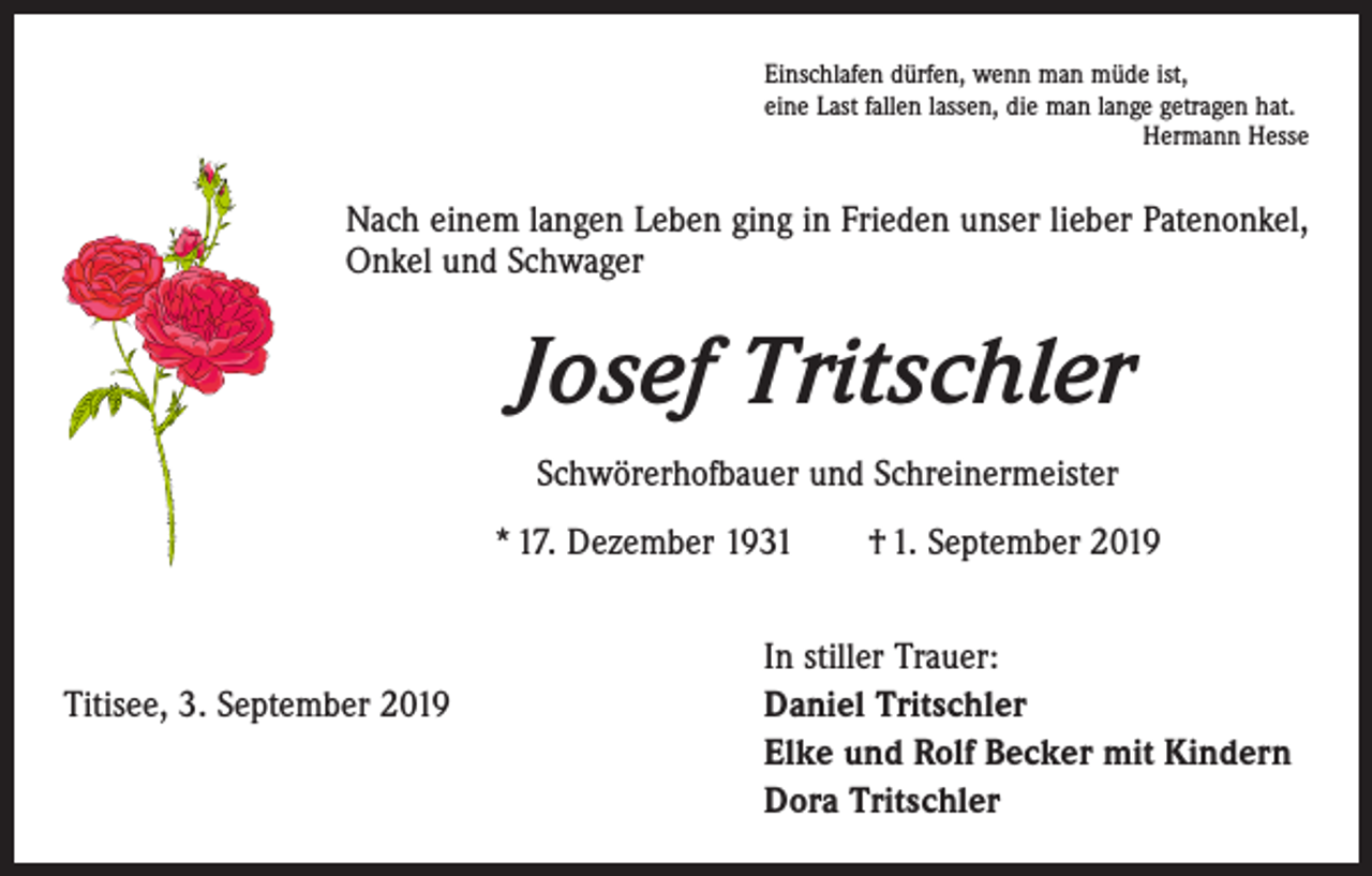 <p>Einschlafen dürfen, wenn man müde ist,<br />eine Last fallen lassen, die man lange getragen hat.</p><p>Hermann Hesse</p><p>Nach einem langen Leben ging in Frieden unser lieber Patenonkel,<br />Onkel und ­Schwager</p><p>Josef Tritschler<br />Schwörerhofbauer und Schreinermeister<br />* 17. Dezember 1931 † 1. September 2019</p><p>In stiller Trauer:<br />Titisee, 3. September 2019 Daniel Tritschler<br />Elke und Rolf Becker mit Kindern<br />Dora Tritschler</p>