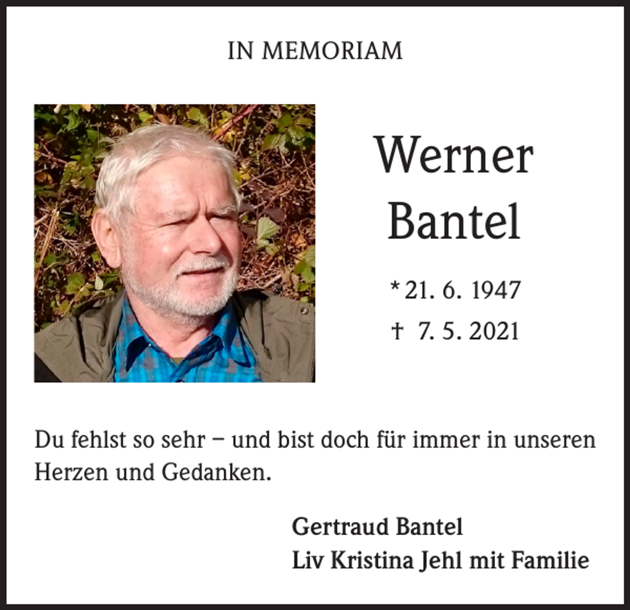 <p>IN MEMORIAM</p><p>Werner<br />Bantel<br />* 21. 6. 1947<br />† 7. 5. 2021</p><p>Du fehlst so sehr – und bist doch für immer in unseren<br />Herzen und Gedanken.<br />Gertraud Bantel<br />Liv Kristina Jehl mit Familie</p>