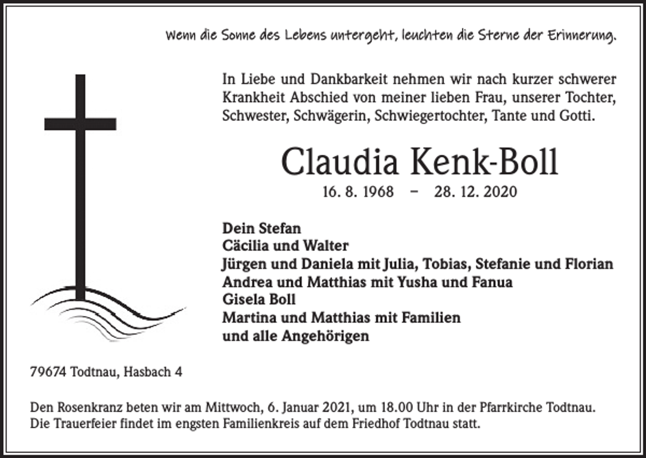 <p>Wenn die Sonne des Lebens untergeht, leuchten die Sterne der Erinnerung.</p><p>In Liebe und Dankbarkeit nehmen wir nach kurzer schwerer<br />Krankheit Abschied von meiner lieben Frau, unserer Tochter,<br />Schwester, Schwägerin, Schwiegertochter, Tante und Gotti.</p><p>Claudia Kenk-Boll<br />16. 8. 1968 – 28. 12. 2020</p><p>Dein Stefan<br />Cäcilia und Walter<br />Jürgen und Daniela mit Julia, Tobias, Stefanie und Florian<br />Andrea und Matthias mit Yusha und Fanua<br />Gisela Boll<br />Martina und Matthias mit Familien<br />und alle Angehörigen<br />79674 Todtnau, Hasbach 4<br />Den Rosenkranz beten wir am Mittwoch, 6. Januar 2021, um 18.00 Uhr in der Pfarrkirche Todtnau.<br />Die Trauerfeier findet im engsten Familienkreis auf dem Friedhof Todtnau statt.</p>