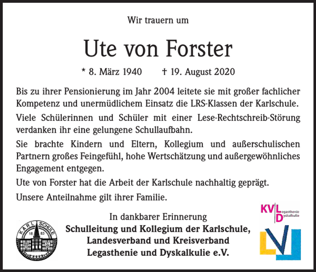 <p>Wir trauern um</p><p>Ute von Forster<br />* 8. März 1940 † 19. August 2020<br />Bis zu ihrer Pensionierung im Jahr 2004 leitete sie mit großer fachlicher<br />Kompetenz und unermüdlichem Einsatz die LRS­-Klassen der Karlschule.<br />Viele Schülerinnen und Schüler mit einer Lese-Rechtschreib-Störung<br />verdanken ihr eine gelungene Schullaufbahn.<br />Sie brachte Kindern und Eltern, Kollegium und außerschulischen<br />­Partnern großes Feingefühl, hohe Wertschätzung und außergewöhnliches<br />Engagement entgegen.<br />Ute von Forster hat die Arbeit der Karlschule nachhaltig geprägt.<br />Unsere Anteilnahme gilt ihrer Familie.<br />In dankbarer Erinnerung<br />Schulleitung und Kollegium der Karlschule,<br />Landesverband und Kreisverband<br />Legasthenie und Dyskalkulie e.V.</p>
