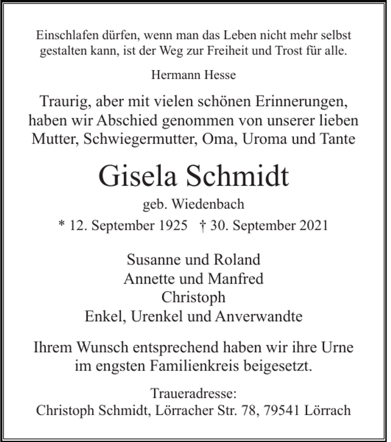 <p>Einschlafen dürfen, wenn man das Leben nicht mehr selbst<br />gestalten kann, ist der Weg zur Freiheit und Trost für alle.<br />Hermann Hesse</p><p>Traurig, aber mit vielen schönen Erinnerungen,<br />haben wir Abschied genommen von unserer lieben<br />Mutter, Schwiegermutter, Oma, Uroma und Tante</p><p>Gisela Schmidt<br />geb. Wiedenbach<br />* 12. September 1925 † 30. September 2021</p><p>Susanne und Roland<br />Annette und Manfred<br />Christoph<br />Enkel, Urenkel und Anverwandte<br />Ihrem Wunsch entsprechend haben wir ihre Urne<br />im engsten Familienkreis beigesetzt.<br />Traueradresse:<br />Christoph Schmidt, Lörracher Str. 78, 79541 Lörrach</p>