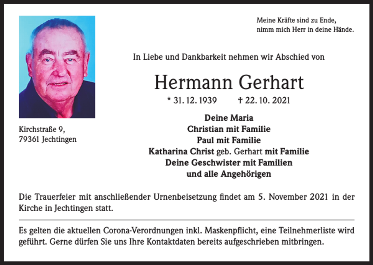 <p>Meine Kräfte sind zu Ende,<br />nimm mich Herr in deine Hände.</p><p>In Liebe und Dankbarkeit nehmen wir Abschied von</p><p>Hermann Gerhart<br />* 31. 12. 1939<br />Kirchstraße 9,<br />79361 Jechtingen</p><p>† 22. 10. 2021</p><p>Deine Maria<br />Christian mit Familie<br />Paul mit Familie<br />Katharina Christ geb. Gerhart mit Familie<br />Deine Geschwister mit Familien<br />und alle Angehörigen</p><p>Die Trauerfeier mit anschließender Urnenbeisetzung findet am 5. November 2021 in der<br />Kirche in Jechtingen statt.<br />Es gelten die aktuellen Corona-Verordnungen inkl. Maskenpflicht, eine Teilnehmerliste wird<br />geführt. Gerne dürfen Sie uns Ihre Kontaktdaten bereits aufgeschrieben mitbringen.</p>