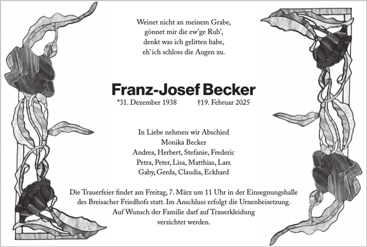 <p>Weinet nicht an meinem Grabe,<br />gönnet mir die ew’ge Ruh’,<br />denkt was ich gelitten habe,<br />eh’ ich schloss die Augen zu.</p><p>Franz-Josef Becker<br />*31. Dezember 1938</p><p>†19. Februar 2025</p><p>In Liebe nehmen wir Abschied<br />Monika Becker<br />Andrea, Herbert, Stefanie, Frederic<br />Petra, Peter, Lisa, Matthias, Lars<br />Gaby, Gerda, Claudia, Eckhard<br />Die Trauerfeier findet am Freitag, 7. März um 11 Uhr in der Einsegnungshalle<br />des Breisacher Friedhofs statt. Im Anschluss erfolgt die Urnenbeisetzung.<br />Auf Wunsch der Familie darf auf Trauerkleidung<br />verzichtet werden.</p>