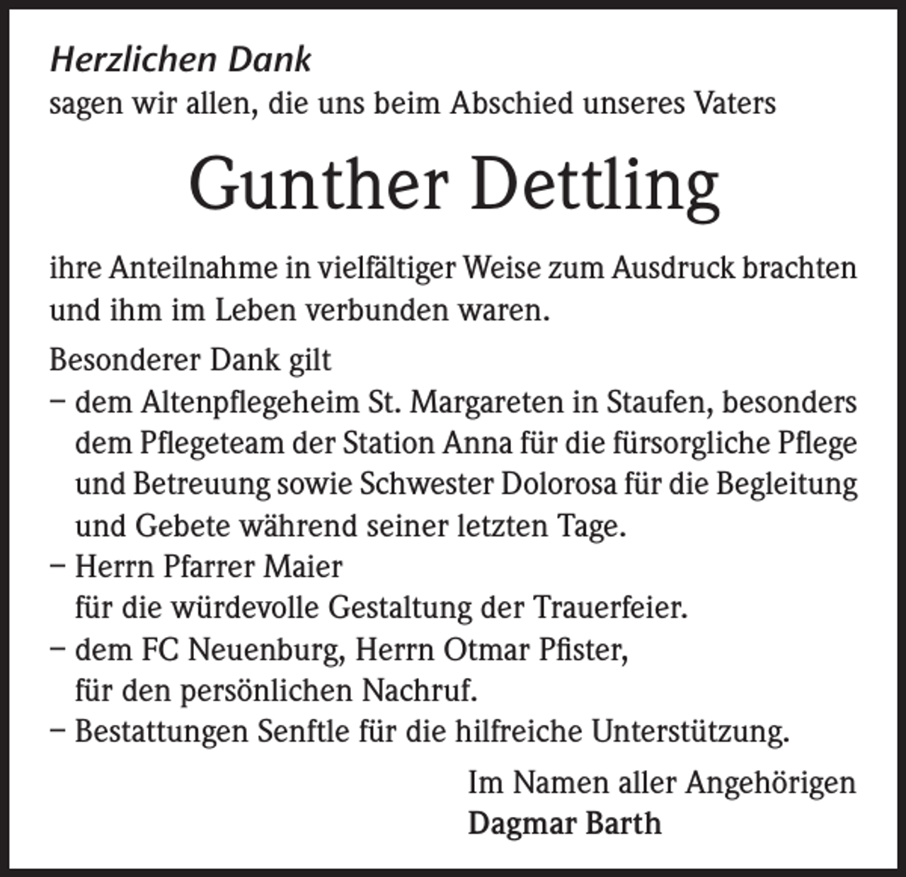 <p>Herzlichen Dank<br />sagen wir allen, die uns beim Abschied unseres Vaters</p><p>Gunther Dettling<br />ihre Anteilnahme in vielfältiger Weise zum Ausdruck brachten<br />und ihm im Leben verbunden waren.<br />Besonderer Dank gilt<br />– dem Altenpflegeheim St. Margareten in Staufen, besonders<br />dem Pflegeteam der Station Anna für die fürsorgliche Pflege<br />und Betreuung sowie Schwester Dolorosa für die Begleitung<br />und Gebete während seiner letzten Tage.<br />– Herrn Pfarrer Maier<br />für die würdevolle Gestaltung der Trauerfeier.<br />– dem FC Neuenburg, Herrn Otmar Pfister,<br />für den persönlichen Nachruf.<br />– Bestattungen Senftle für die hilfreiche Unterstützung.<br />Im Namen aller Angehörigen<br />Dagmar Barth</p>