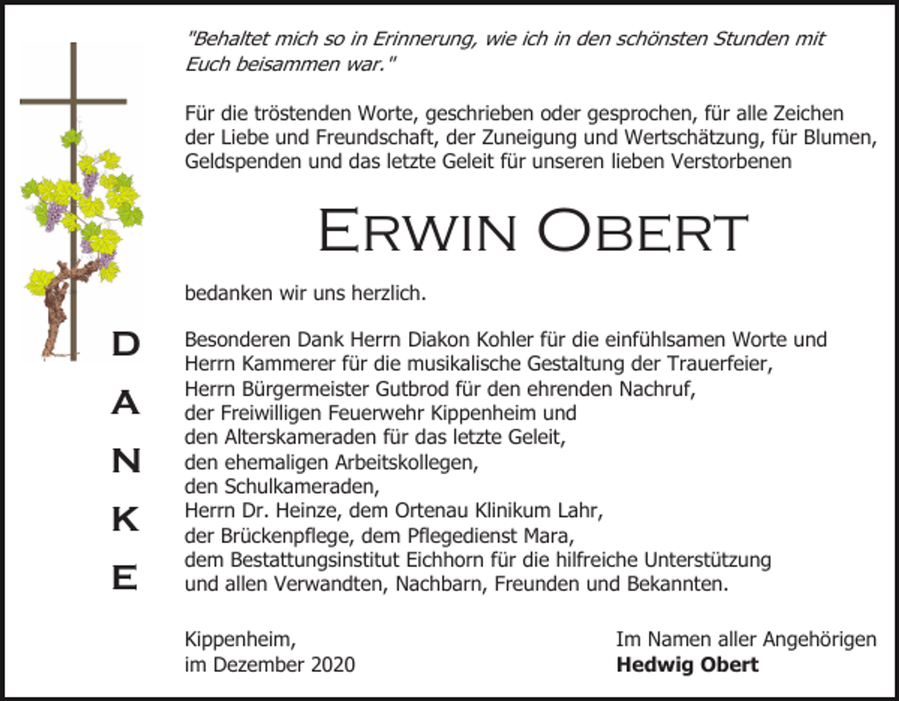 <p>"Behaltet mich so in Erinnerung, wie ich in den schönsten Stunden mit<br />Euch beisammen war."<br />Für die tröstenden Worte, geschrieben oder gesprochen, für alle Zeichen<br />der Liebe und Freundschaft, der Zuneigung und Wertschätzung, für Blumen,<br />Geldspenden und das letzte Geleit für unseren lieben Verstorbenen</p><p>Erwin Obert<br />bedanken wir uns herzlich.</p><p>D<br />A<br />N<br />K<br />E</p><p>Besonderen Dank Herrn Diakon Kohler für die einfühlsamen Worte und<br />Herrn Kammerer für die musikalische Gestaltung der Trauerfeier,<br />Herrn Bürgermeister Gutbrod für den ehrenden Nachruf,<br />der Freiwilligen Feuerwehr Kippenheim und<br />den Alterskameraden für das letzte Geleit,<br />den ehemaligen Arbeitskollegen,<br />den Schulkameraden,<br />Herrn Dr. Heinze, dem Ortenau Klinikum Lahr,<br />der Brückenpflege, dem Pflegedienst Mara,<br />dem Bestattungsinstitut Eichhorn für die hilfreiche Unterstützung<br />und allen Verwandten, Nachbarn, Freunden und Bekannten.<br />Kippenheim,<br />im Dezember 2020</p><p>Im Namen aller Angehörigen<br />Hedwig Obert</p>