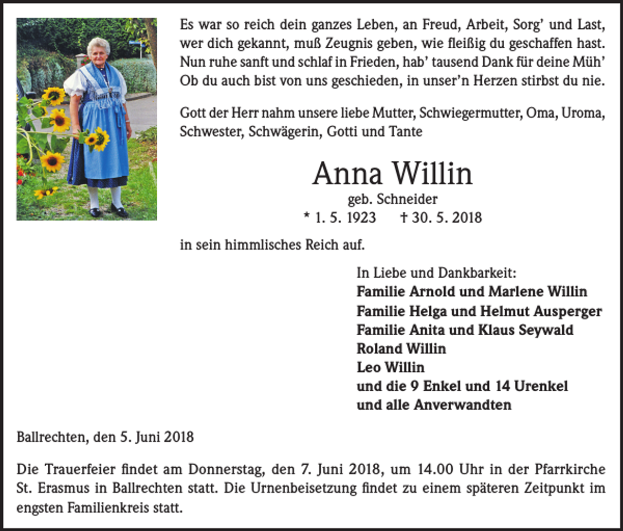 <p>Es war so reich dein ganzes Leben, an Freud, Arbeit, Sorg’ und Last,<br />wer dich gekannt, muß Zeugnis geben, wie fleißig du geschaffen hast.<br />Nun ruhe sanft und schlaf in Frieden, hab’ tausend Dank für deine Müh’<br />Ob du auch bist von uns geschieden, in unser’n Herzen stirbst du nie.<br />Gott der Herr nahm unsere liebe Mutter, Schwiegermutter, Oma, Uroma,<br />Schwester, Schwägerin, Gotti und Tante</p><p>Anna Willin</p><p>geb. Schneider<br />* 1. 5. 1923 † 30. 5. 2018<br />in sein himmlisches Reich auf.<br />In Liebe und Dankbarkeit:<br />Familie Arnold und Marlene Willin<br />Familie Helga und Helmut Ausperger<br />Familie Anita und Klaus Seywald<br />Roland Willin<br />Leo Willin<br />und die 9 Enkel und 14 Urenkel<br />und alle Anverwandten<br />Ballrechten, den 5. Juni 2018<br />Die Trauerfeier findet am Donnerstag, den 7. Juni 2018, um 14.00 Uhr in der Pfarrkirche<br />St. Erasmus in Ballrechten statt. Die Urnenbeisetzung findet zu einem späteren Zeitpunkt im<br />engsten Familienkreis statt.</p>
