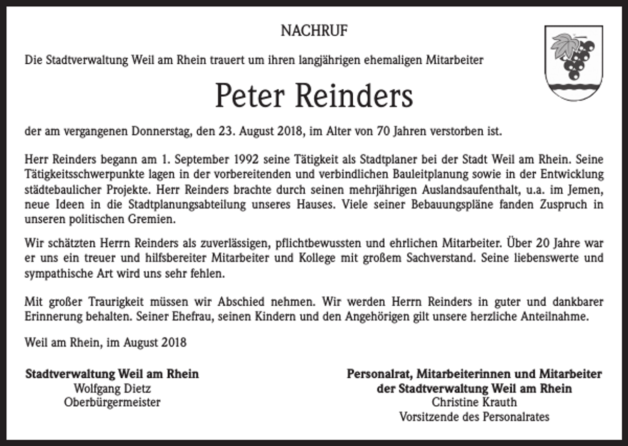 <p>NACHRUF<br />Die Stadtverwaltung Weil am Rhein trauert um ihren langjährigen ehemaligen Mitarbeiter</p><p>Peter Reinders<br />der am vergangenen Donnerstag, den 23. August 2018, im Alter von 70 Jahren verstorben ist.<br />Herr Reinders begann am 1. September 1992 seine Tätigkeit als Stadtplaner bei der Stadt Weil am Rhein. Seine<br />Tätigkeitsschwerpunkte lagen in der vorbereitenden und verbindlichen Bauleitplanung sowie in der Entwicklung<br />städtebaulicher Projekte. Herr Reinders brachte durch seinen mehrjährigen Auslandsaufenthalt, u.a. im Jemen,<br />neue Ideen in die Stadtplanungsabteilung unseres Hauses. Viele seiner Bebauungspläne fanden Zuspruch in<br />­unseren politischen Gremien.<br />Wir schätzten Herrn Reinders als zuverlässigen, pflichtbewussten und ehrlichen Mitarbeiter. Über 20 Jahre war<br />er uns ein treuer und hilfsbereiter Mitarbeiter und Kollege mit großem Sachverstand. Seine liebenswerte und<br />sympathische Art wird uns sehr fehlen.<br />Mit großer Traurigkeit müssen wir Abschied nehmen. Wir werden Herrn Reinders in guter und dankbarer<br />­Erinnerung behalten. Seiner Ehefrau, seinen Kindern und den Angehörigen gilt unsere herzliche Anteilnahme.<br />Weil am Rhein, im August 2018<br />Stadtverwaltung Weil am Rhein<br />Wolfgang Dietz<br />Oberbürgermeister</p><p>Personalrat, Mitarbeiterinnen und Mitarbeiter<br />der Stadtverwaltung Weil am Rhein<br />Christine Krauth<br />Vorsitzende des Personalrates</p>