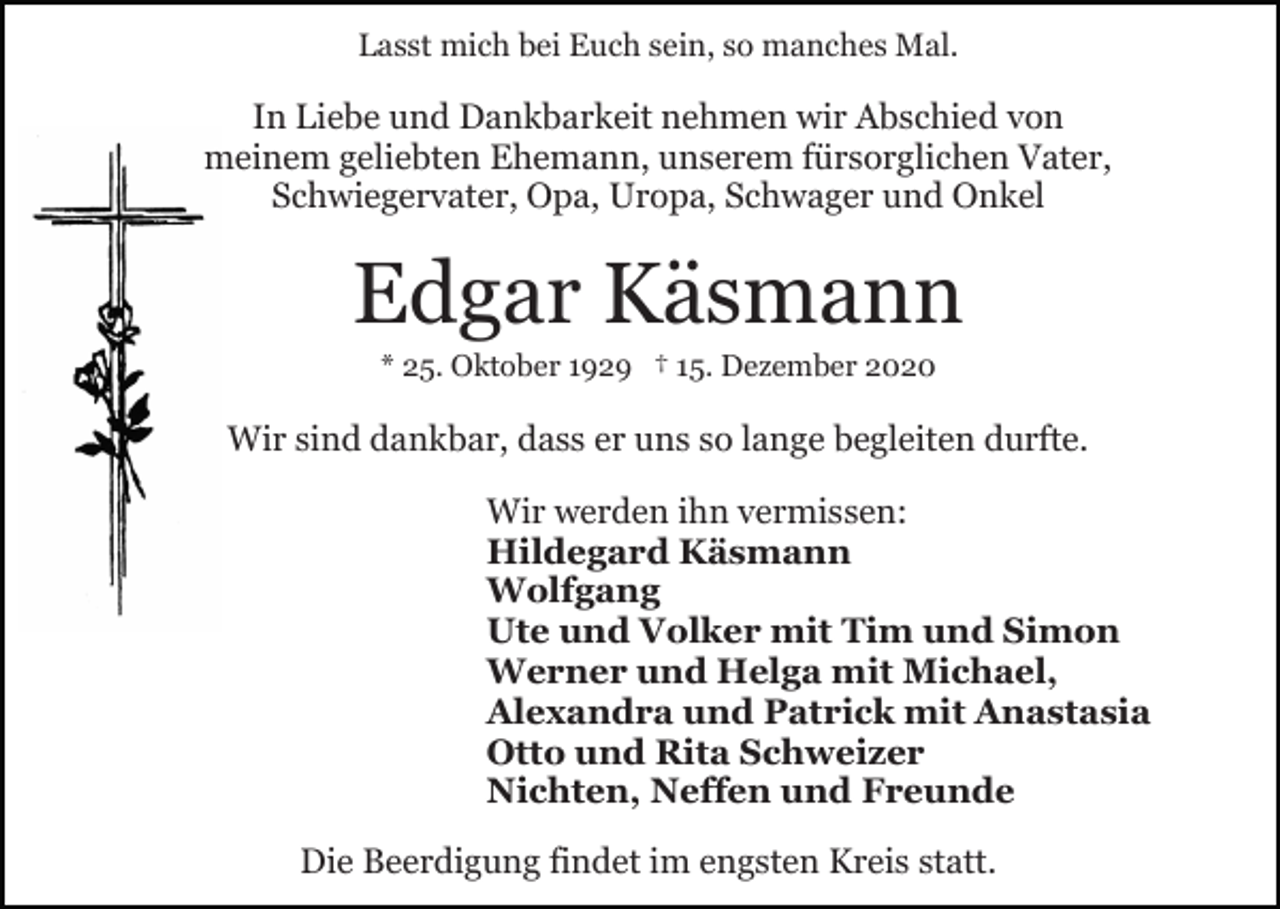 <p>Lasst mich bei Euch sein, so manches Mal.</p><p>In Liebe und Dankbarkeit nehmen wir Abschied von<br />meinem geliebten Ehemann, unserem fürsorglichen Vater,<br />Schwiegervater, Opa, Uropa, Schwager und Onkel</p><p>Edgar Käsmann<br />* 25. Oktober 1929 † 15. Dezember 2020</p><p>Wir sind dankbar, dass er uns so lange begleiten durfte.<br />Wir werden ihn vermissen:<br />Hildegard Käsmann<br />Wolfgang<br />Ute und Volker mit Tim und Simon<br />Werner und Helga mit Michael,<br />Alexandra und Patrick mit Anastasia<br />Otto und Rita Schweizer<br />Nichten, Neffen und Freunde<br />Die Beerdigung findet im engsten Kreis statt.</p>
