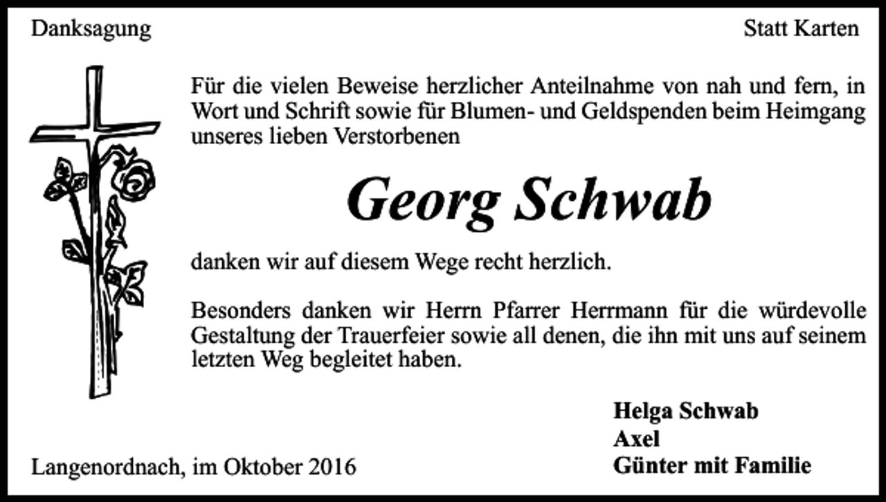 <p>Danksagung</p><p>Statt Karten<br />Für die vielen Beweise herzlicher Anteilnahme von nah und fern, in<br />Wort und Schrift sowie für Blumen- und Geldspenden beim Heimgang<br />unseres lieben Verstorbenen</p><p>Georg Schwab<br />danken wir auf diesem Wege recht herzlich.<br />Besonders danken wir Herrn Pfarrer Herrmann für die würdevolle<br />Gestaltung der Trauerfeier sowie all denen, die ihn mit uns auf seinem<br />letzten Weg begleitet haben.</p><p>Langenordnach, im Oktober 2016</p><p>Helga Schwab<br />Axel<br />Günter mit Familie</p>