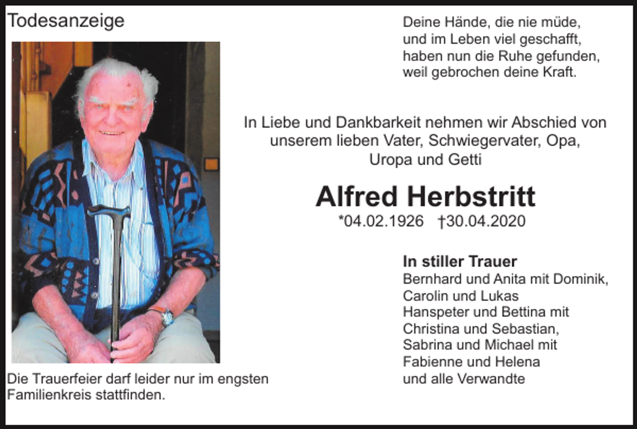 <p>Todesanzeige</p><p>Deine Hände, die nie müde,<br />und im Leben viel geschafft,<br />haben nun die Ruhe gefunden,<br />weil gebrochen deine Kraft.</p><p>In Liebe und Dankbarkeit nehmen wir Abschied von<br />unserem lieben Vater, Schwiegervater, Opa,<br />Uropa und Getti</p><p>Alfred Herbstritt<br />*04.02.1926 †30.04.2020<br />In stiller Trauer</p><p>Die Trauerfeier darf leider nur im engsten<br />Familienkreis stattfinden.</p><p>Bernhard und Anita mit Dominik,<br />Carolin und Lukas<br />Hanspeter und Bettina mit<br />Christina und Sebastian,<br />Sabrina und Michael mit<br />Fabienne und Helena<br />und alle Verwandte</p>