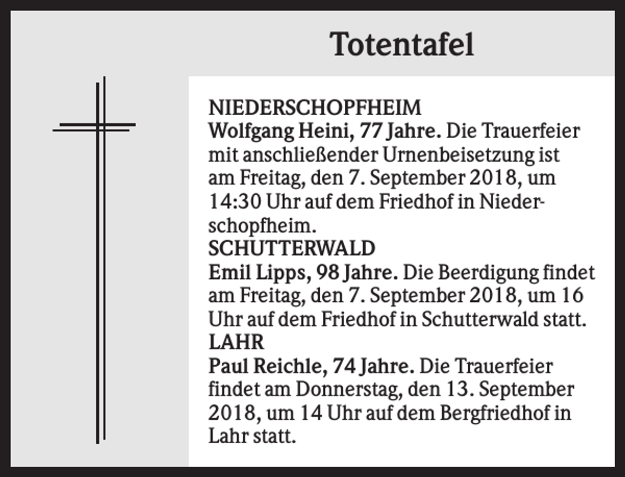 <p>Totentafel<br />NIEDERSCHOPFHEIM<br />Wolfgang Heini, 77 Jahre. Die Trauerfeier<br />mit anschließender Urnenbeisetzung ist<br />am Freitag, den 7. September 2018, um<br />14:30 Uhr auf dem Friedhof in Niederschopfheim.<br />SCHUTTERWALD<br />Emil Lipps, 98 Jahre. Die Beerdigung findet<br />am Freitag, den 7. September 2018, um 16<br />Uhr auf dem Friedhof in Schutterwald statt.<br />LAHR<br />Paul Reichle, 74 Jahre. Die Trauerfeier<br />findet am Donnerstag, den 13. September<br />2018, um 14 Uhr auf dem Bergfriedhof in<br />Lahr statt.</p>