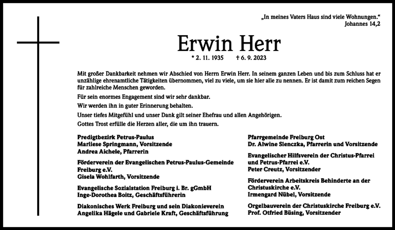 <p>„In meines Vaters Haus sind viele Wohnungen.“<br />Johannes 14,2</p><p>Erwin Herr<br />* 2. 11. 1935 † 6. 9. 2023</p><p>Mit großer Dankbarkeit nehmen wir Abschied von Herrn Erwin Herr. In seinem ganzen Leben und bis zum Schluss hat er<br />unzählige ehrenamtliche Tätigkeiten übernommen, viel zu viele, um sie hier alle zu nennen. Er ist damit zum reichen Segen<br />für zahlreiche Menschen geworden.<br />Für sein enormes Engagement sind wir sehr dankbar.<br />Wir werden ihn in guter Erinnerung behalten.<br />Unser tiefes Mitgefühl und unser Dank gilt seiner Ehefrau und allen Angehörigen.<br />Gottes Trost erfülle die Herzen aller, die um ihn trauern.<br />Predigtbezirk Petrus-Paulus<br />Marliese Springmann, Vorsitzende<br />Andrea Aichele, Pfarrerin<br />Förderverein der Evangelischen Petrus-Paulus-Gemeinde<br />Freiburg e.V.<br />Gisela Wohlfarth, Vorsitzende</p><p>Pfarrgemeinde Freiburg Ost<br />Dr. Alwine Slenczka, Pfarrerin und Vorsitzende<br />Evangelischer Hilfsverein der Christus-Pfarrei<br />und Petrus-Pfarrei e.V.<br />Peter Creutz, Vorsitzender</p><p>Evangelische Sozialstation Freiburg i. Br. gGmbH<br />Inge-Dorothea Boitz, Geschäftsführerin</p><p>Förderverein Arbeitskreis Behinderte an der<br />Christuskirche e.V.<br />Irmengard Nübel, Vorsitzende</p><p>Diakonisches Werk Freiburg und sein Diakonieverein<br />Angelika Hägele und Gabriele Kraft, Geschäftsführung</p><p>Orgelbauverein der Christuskirche Freiburg e.V.<br />Prof. Otfried Büsing, Vorsitzender</p>