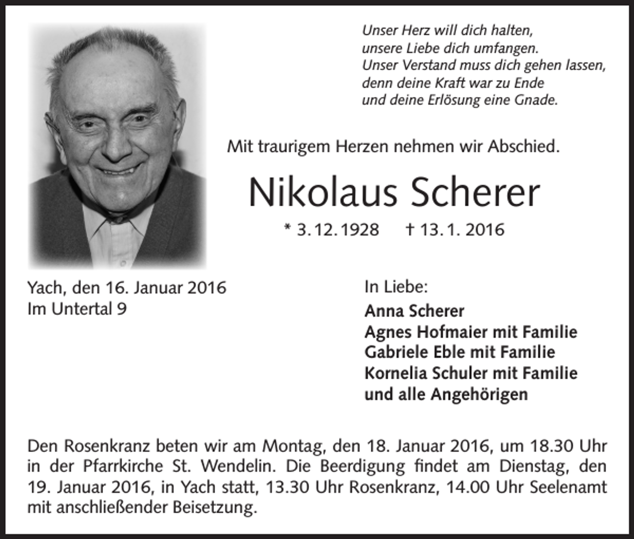 <p>Unser Herz will dich halten,<br />unsere Liebe dich umfangen.<br />Unser Verstand muss dich gehen lassen,<br />denn deine Kraft war zu Ende<br />und deine Erlösung eine Gnade.</p><p>Mit traurigem Herzen nehmen wir Abschied.</p><p>Nikolaus Scherer<br />* 3. 12. 1928 † 13. 1. 2016<br />Yach, den 16. Januar 2016<br />Im Untertal 9</p><p>In Liebe:<br />Anna Scherer<br />Agnes Hofmaier mit Familie<br />Gabriele Eble mit Familie<br />Kornelia Schuler mit Familie<br />und alle Angehörigen</p><p>Den Rosenkranz beten wir am Montag, den 18. Januar 2016, um 18.30 Uhr<br />in der Pfarrkirche St. Wendelin. Die Beerdigung findet am Dienstag, den<br />19. Januar 2016, in Yach statt, 13.30 Uhr Rosenkranz, 14.00 Uhr Seelenamt<br />mit anschließender Beisetzung.</p>
