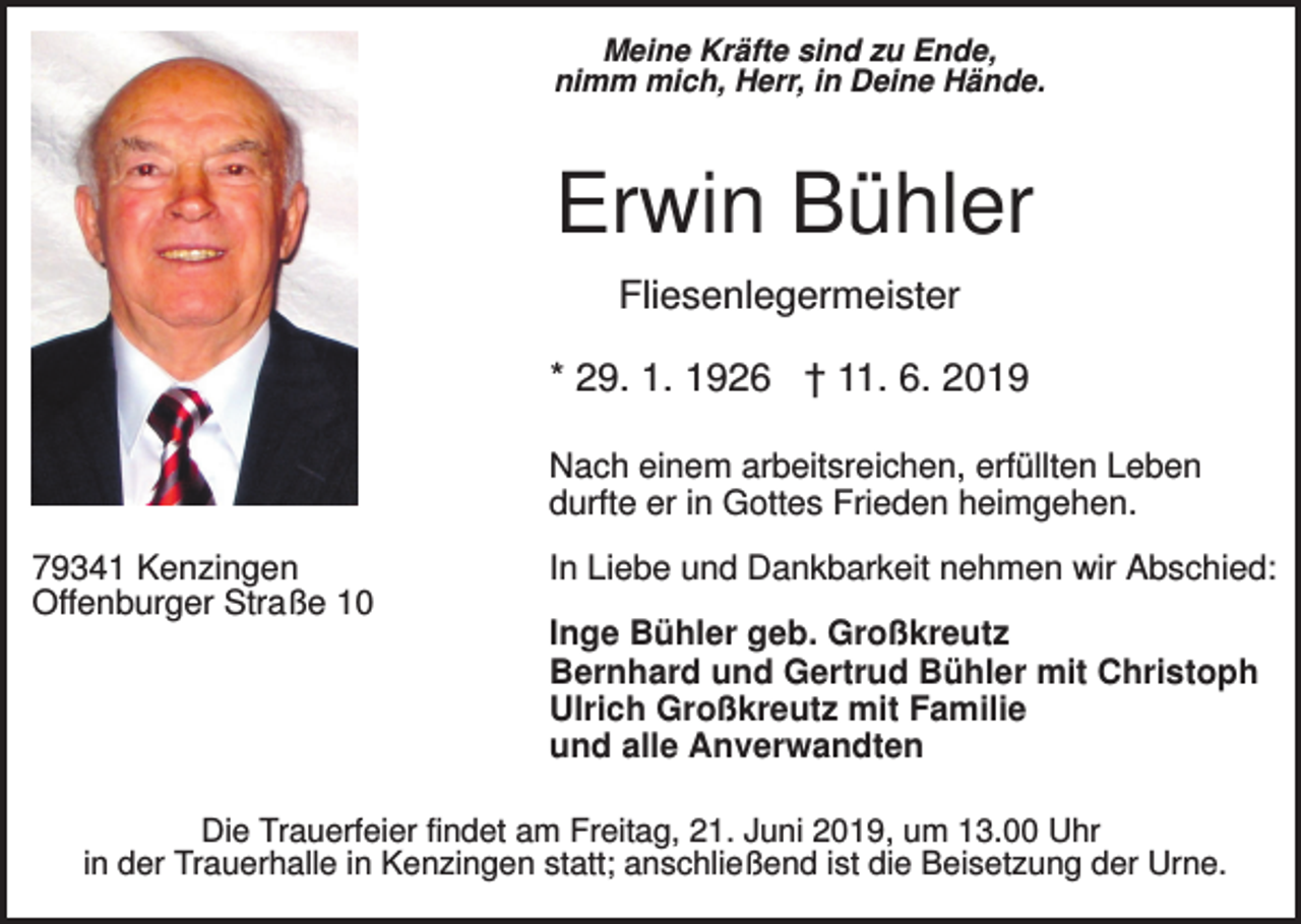 <p>Meine Kräfte sind zu Ende,<br />nimm mich, Herr, in Deine Hände.</p><p>Erwin Bühler<br />Fliesenlegermeister<br />* 29. 1. 1926 † 11. 6. 2019<br />Nach einem arbeitsreichen, erfüllten Leben<br />durfte er in Gottes Frieden heimgehen.<br />79341 Kenzingen<br />Offenburger Straße 10</p><p>In Liebe und Dankbarkeit nehmen wir Abschied:<br />Inge Bühler geb. Großkreutz<br />Bernhard und Gertrud Bühler mit Christoph<br />Ulrich Großkreutz mit Familie<br />und alle Anverwandten</p><p>Die Trauerfeier findet am Freitag, 21. Juni 2019, um 13.00 Uhr<br />in der Trauerhalle in Kenzingen statt; anschließend ist die Beisetzung der Urne.</p>