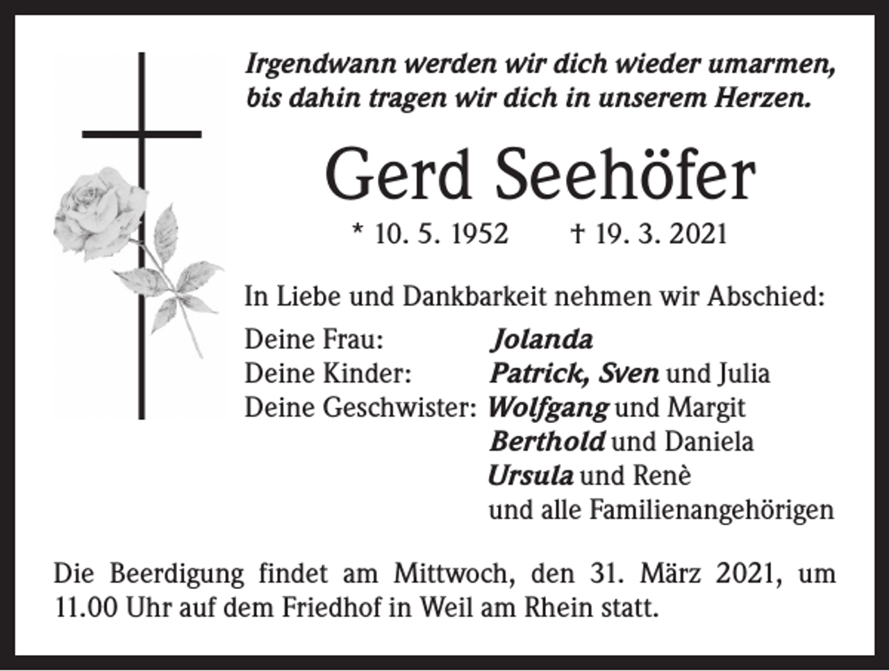 <p>Irgendwann werden wir dich wieder umarmen,<br />bis dahin tragen wir dich in unserem Herzen.</p><p>Gerd Seehöfer<br />* 10. 5. 1952 † 19. 3. 2021</p><p>In Liebe und Dankbarkeit nehmen wir Abschied:<br />Deine Frau: Jolanda<br />Deine Kinder: Patrick, Sven und Julia<br />Deine Geschwister: Wolfgang und Margit<br />Berthold und Daniela<br />Ursula und Renè<br />und alle Familienangehörigen<br />Die Beerdigung findet am Mittwoch, den 31. März 2021, um<br />11.00 Uhr auf dem Friedhof in Weil am Rhein statt.</p>