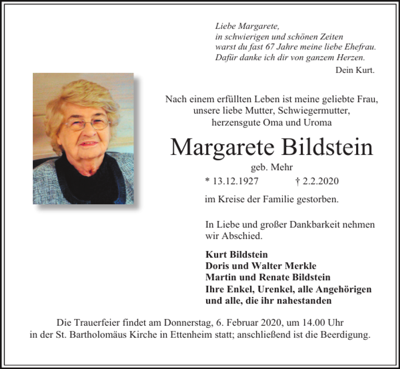 <p>Liebe Margarete,<br />in schwierigen und schönen Zeiten<br />warst du fast 67 Jahre meine liebe Ehefrau.<br />Dafür danke ich dir von ganzem Herzen.<br />Dein Kurt.</p><p>Nach einem erfüllten Leben ist meine geliebte Frau,<br />unsere liebe Mutter, Schwiegermutter,<br />herzensgute Oma und Uroma</p><p>Margarete Bildstein<br />geb. Mehr<br />* 13.12.1927<br />† 2.2.2020<br />im Kreise der Familie gestorben.<br />In Liebe und großer Dankbarkeit nehmen<br />wir Abschied.<br />Kurt Bildstein<br />Doris und Walter Merkle<br />Martin und Renate Bildstein<br />Ihre Enkel, Urenkel, alle Angehörigen<br />und alle, die ihr nahestanden<br />Die Trauerfeier findet am Donnerstag, 6. Februar 2020, um 14.00 Uhr<br />in der St. Bartholomäus Kirche in Ettenheim statt; anschließend ist die Beerdigung.</p>