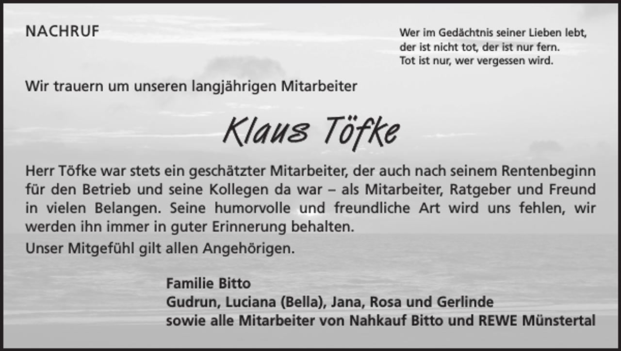 <p>NACHRUF<br />Wer im Gedächtnis seiner Lieben lebt,<br />der ist nicht tot, der ist nur fern.<br />Tot ist nur, wer vergessen wird.</p><p>Wir trauern um unseren langjährigen Mitarbeiter</p><p>Klaus Töfke<br />Herr Töfke war stets ein geschätzter Mitarbeiter, der auch nach seinem Renten­beginn<br />für den Betrieb und seine Kollegen da war – als Mitarbeiter, Ratgeber und Freund<br />in vielen Belangen. Seine humorvolle und freundliche Art wird uns fehlen, wir<br />werden ihn immer in guter Erinnerung behalten.<br />Unser Mitgefühl gilt allen Angehörigen.<br />Familie Bitto<br />Gudrun, Luciana (Bella), Jana, Rosa und Gerlinde<br />sowie alle Mitarbeiter von Nahkauf Bitto und REWE Münstertal</p>