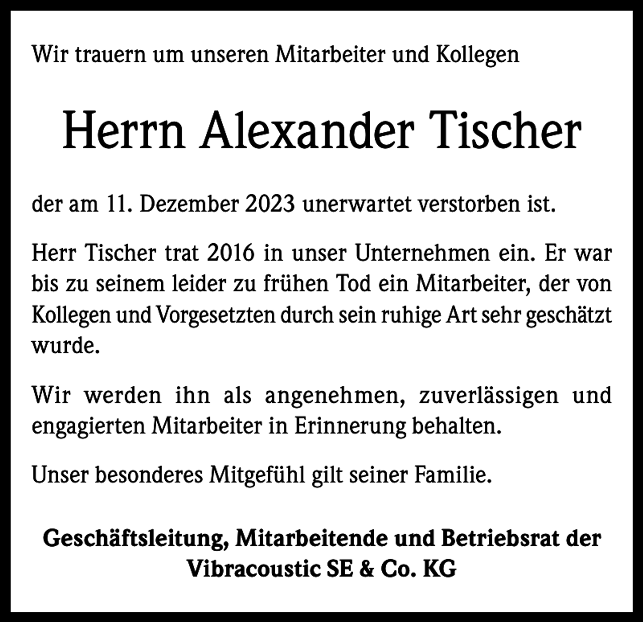 <p>Wir trauern um unseren Mitarbeiter und Kollegen</p><p>Herrn Alexander Tischer<br />der am 11. Dezember 2023 unerwartet verstorben ist.<br />Herr Tischer trat 2016 in unser Unternehmen ein. Er war<br />bis zu seinem leider zu frühen Tod ein Mitarbeiter, der von<br />Kollegen und Vorgesetzten durch sein ruhige Art sehr geschätzt<br />wurde.<br />Wir werden ihn als angenehmen, zuverlässigen und<br />engagierten Mitarbeiter in Erinnerung behalten.<br />Unser besonderes Mitgefühl gilt seiner Familie.<br />Geschäftsleitung, Mitarbeitende und Betriebsrat der<br />Vibracoustic SE &amp; Co. KG</p>