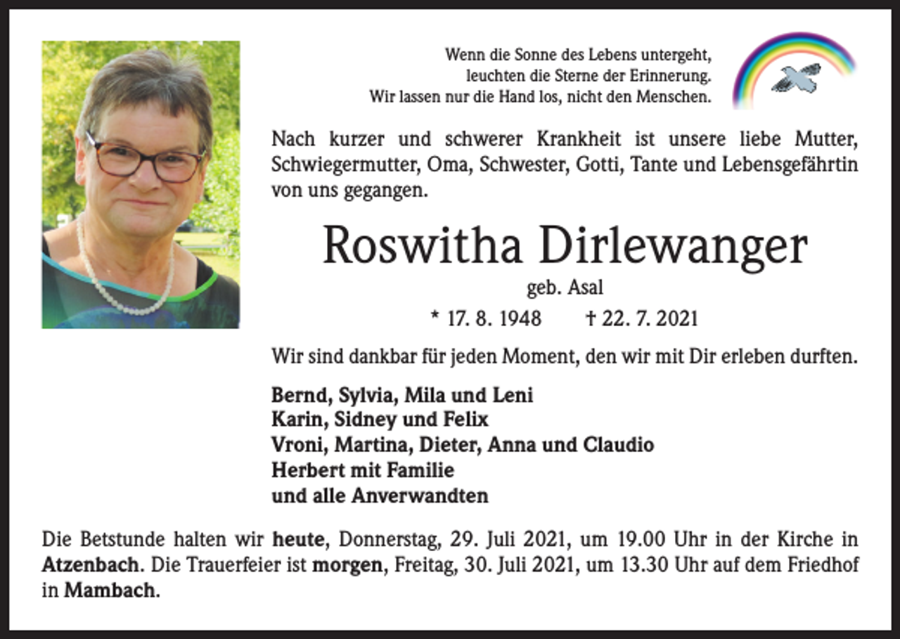 <p>Wenn die Sonne des Lebens untergeht,<br />leuchten die Sterne der Erinnerung.<br />Wir lassen nur die Hand los, nicht den Menschen.</p><p>Nach kurzer und schwerer Krankheit ist unsere liebe Mutter,<br />­Schwieger­mutter, Oma, Schwester, Gotti, Tante und Lebensgefährtin<br />von uns gegangen.</p><p>Roswitha Dirlewanger<br />geb. Asal<br />* 17. 8. 1948 † 22. 7. 2021</p><p>Wir sind dankbar für jeden Moment, den wir mit Dir erleben durften.<br />Bernd, Sylvia, Mila und Leni<br />Karin, Sidney und Felix<br />Vroni, Martina, Dieter, Anna und Claudio<br />Herbert mit Familie<br />und alle Anverwandten<br />Die Betstunde halten wir heute, Donnerstag, 29. Juli 2021, um 19.00 Uhr in der Kirche in<br />­Atzenbach. Die Trauerfeier ist morgen, Freitag, 30. Juli 2021, um 13.30 Uhr auf dem Friedhof<br />in Mambach.</p>