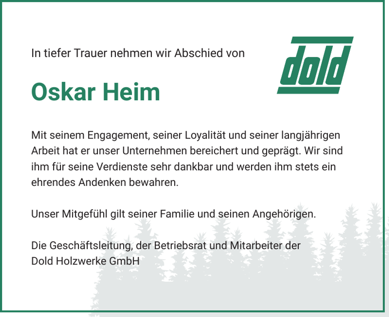 <p>In tiefer Trauer nehmen wir Abschied von</p><p>Oskar Heim<br />Mit seinem Engagement, seiner Loyalität und seiner langjährigen<br />Arbeit hat er unser Unternehmen bereichert und geprägt. Wir sind<br />ihm für seine Verdienste sehr dankbar und werden ihm stets ein<br />ehrendes Andenken bewahren.<br />Unser Mitgefühl gilt seiner Familie und seinen Angehörigen.<br />Die Geschäftsleitung, der Betriebsrat und Mitarbeiter der<br />Dold Holzwerke GmbH</p>