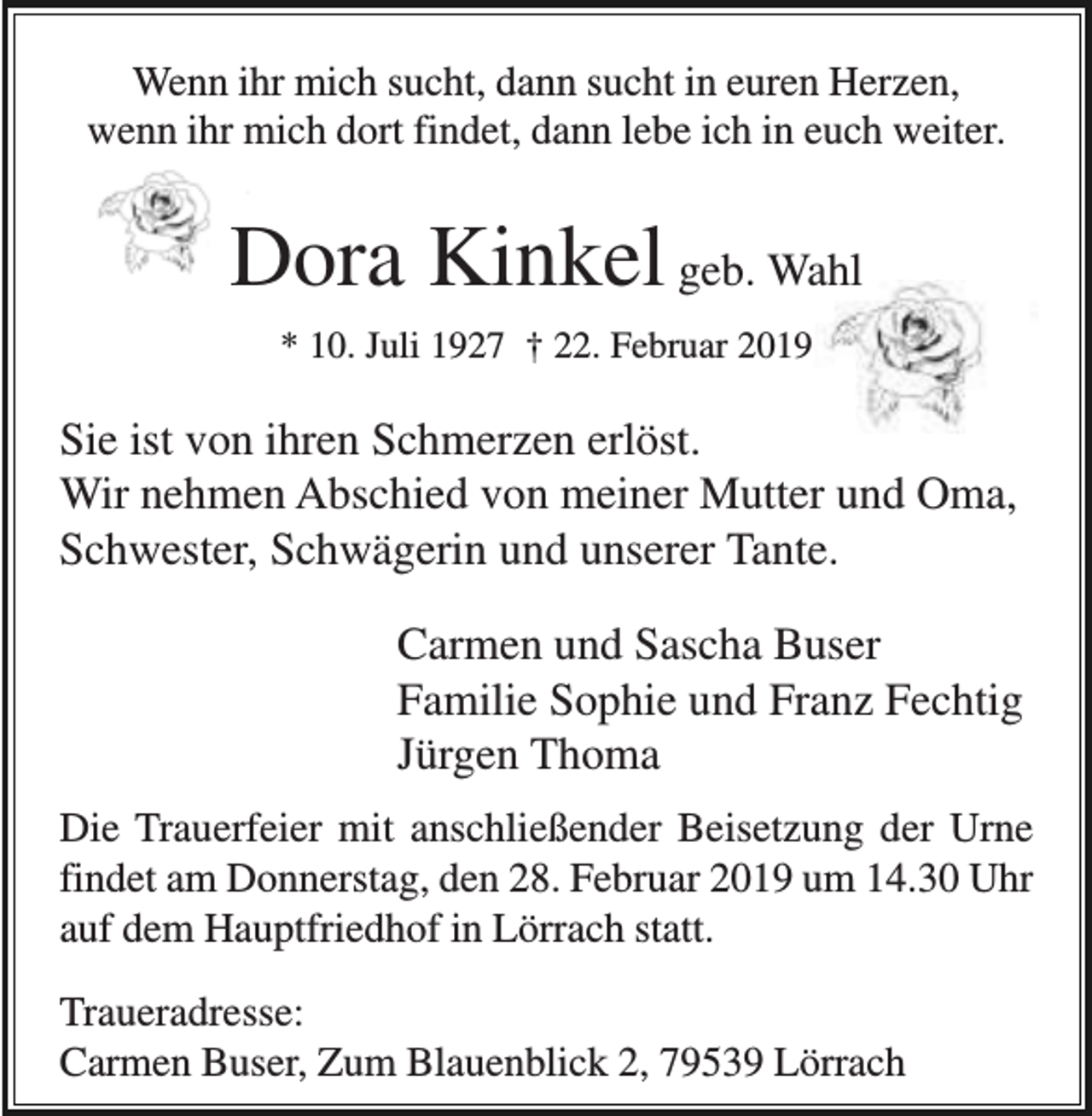 <p>Wenn ihr mich sucht, dann sucht in euren Herzen,<br />wenn ihr mich dort findet, dann lebe ich in euch weiter.</p><p>Dora Kinkel geb. Wahl<br />* 10. Juli 1927 † 22. Februar 2019</p><p>Sie ist von ihren Schmerzen erlöst.<br />Wir nehmen Abschied von meiner Mutter und Oma,<br />Schwester, Schwägerin und unserer Tante.<br />Carmen und Sascha Buser<br />Familie Sophie und Franz Fechtig<br />Jürgen Thoma<br />Die Trauerfeier mit anschließender Beisetzung der Urne<br />findet am Donnerstag, den 28. Februar 2019 um 14.30 Uhr<br />auf dem Hauptfriedhof in Lörrach statt.<br />Traueradresse:<br />Carmen Buser, Zum Blauenblick 2, 79539 Lörrach</p>