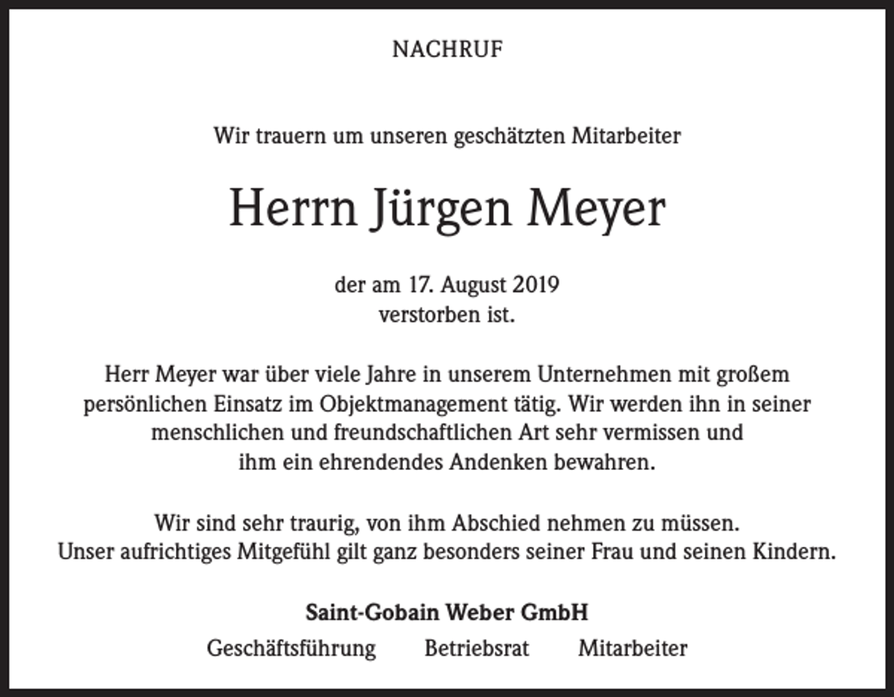 <p>NACHRUF<br />Wir trauern um unseren geschätzten Mitarbeiter</p><p>Herrn Jürgen Meyer<br />der am 17. August 2019<br />verstorben ist.<br />Herr Meyer war über viele Jahre in unserem Unternehmen mit großem<br />persönlichen Einsatz im Objektmanagement tätig. Wir werden ihn in seiner<br />menschlichen und freundschaftlichen Art sehr vermissen und<br />ihm ein ehrendendes Andenken bewahren.<br />Wir sind sehr traurig, von ihm Abschied nehmen zu müssen.<br />Unser aufrichtiges Mitgefühl gilt ganz besonders seiner Frau und seinen Kindern.<br />Saint-Gobain Weber GmbH<br />Geschäftsführung Betriebsrat Mitarbeiter</p>