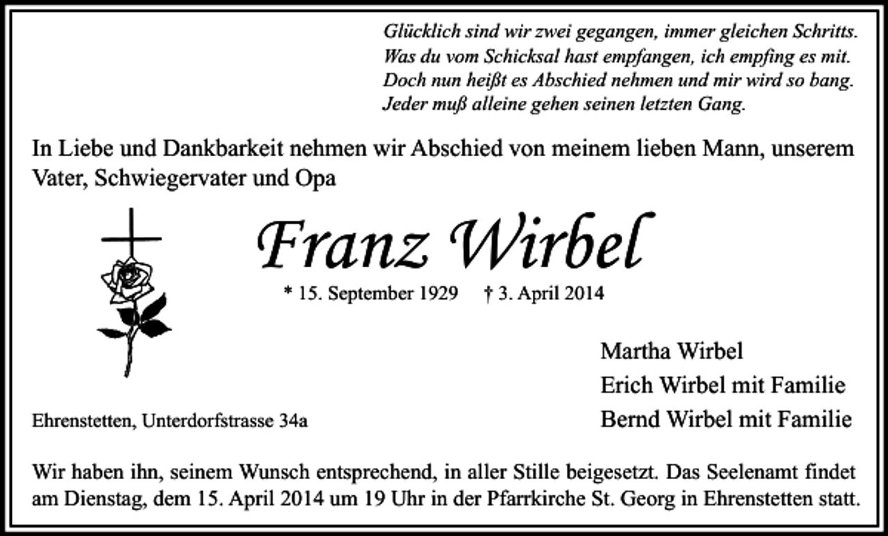 <p>Glücklich sind wir zwei gegangen, immer gleichen Schritts.<br />Was du vom Schicksal hast empfangen, ich empfing es mit.<br />Doch nun heißt es Abschied nehmen und mir wird so bang.<br />Jeder muß alleine gehen seinen letzten Gang.</p><p>In Liebe und Dankbarkeit nehmen wir Abschied von meinem lieben Mann, unserem<br />Vater, Schwiegervater und Opa</p><p>Franz Wirbel<br />* 15. September 1929</p><p>Ehrenstetten, Unterdorfstrasse 34a</p><p>† 3. April 2014</p><p>Martha Wirbel<br />Erich Wirbel mit Familie<br />Bernd Wirbel mit Familie</p><p>Wir haben ihn, seinem Wunsch entsprechend, in aller Stille beigesetzt. Das Seelenamt findet<br />am Dienstag, dem 15. April 2014 um 19 Uhr in der Pfarrkirche St. Georg in Ehrenstetten statt.</p>
