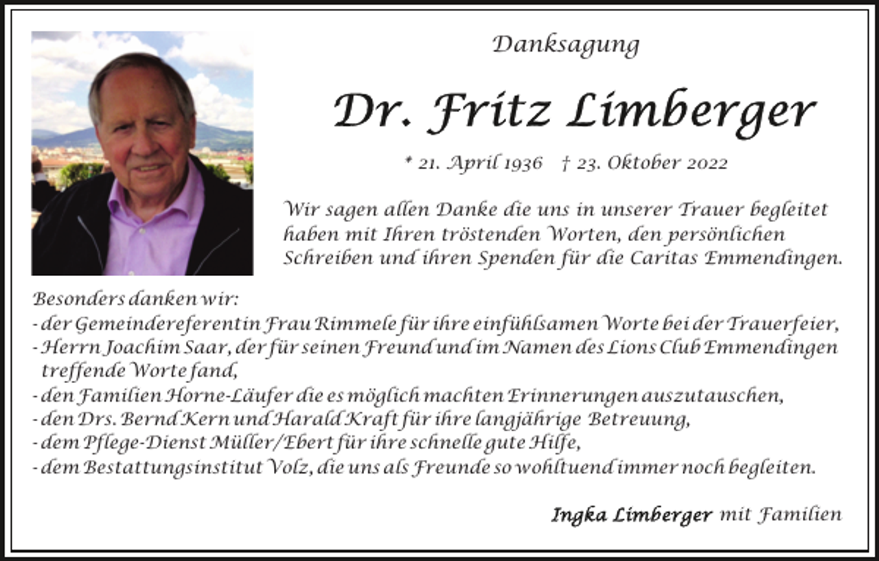 <p>Danksagung</p><p>* 21. April 1936 † 23. Oktober 2022<br />Wir sagen allen Danke die uns in unserer Trauer begleitet<br />haben mit Ihren tröstenden Worten, den persönlichen<br />Schreiben und ihren Spenden für die Caritas Emmendingen.<br />Besonders danken wir:<br />- der Gemeindereferentin Frau Rimmele für ihre einfühlsamen Worte bei der Trauerfeier,<br />- Herrn Joachim Saar, der für seinen Freund und im Namen des Lions Club Emmendingen<br />treffende Worte fand,<br />- den Familien Horne-Läufer die es möglich machten Erinnerungen auszutauschen,<br />- den Drs. Bernd Kern und Harald Kraft für ihre langjährige Betreuung,<br />- dem Pflege-Dienst Müller/Ebert für ihre schnelle gute Hilfe,<br />- dem Bestattungsinstitut Volz, die uns als Freunde so wohltuend immer noch begleiten.<br />mit Familien</p>