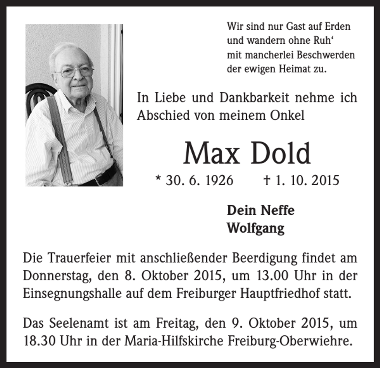 <p>Wir sind nur Gast auf Erden<br />und wandern ohne Ruh‘<br />mit mancherlei Beschwerden<br />der ewigen Heimat zu.</p><p>In Liebe und Dankbarkeit nehme ich<br />Abschied von meinem Onkel</p><p>Max Dold</p><p>* 30. 6. 1926 † 1. 10. 2015<br />Dein Neffe<br />Wolfgang<br />Die Trauerfeier mit anschließender Beerdigung findet am<br />Donnerstag, den 8. Oktober 2015, um 13.00 Uhr in der<br />Einsegnungshalle auf dem Freiburger Hauptfriedhof statt.<br />Das Seelenamt ist am Freitag, den 9. Oktober 2015, um<br />18.30 Uhr in der Maria-Hilfskirche Freiburg-Oberwiehre.</p>