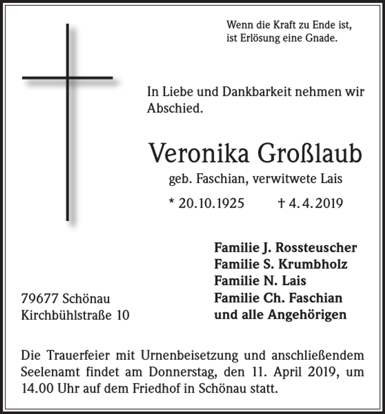 <p>Wenn die Kraft zu Ende ist,<br />ist Erlösung eine Gnade.</p><p>In Liebe und Dankbarkeit nehmen wir<br />Abschied.</p><p>Veronika Großlaub<br />geb. Faschian, verwitwete Lais<br />* 20.10.1925</p><p>79677 Schönau<br />Kirchbühlstraße 10</p><p>† 4. 4. 2019</p><p>Familie J. Rossteuscher<br />Familie S. Krumbholz<br />Familie N. Lais<br />Familie Ch. Faschian<br />und alle Angehörigen</p><p>Die Trauerfeier mit Urnenbeisetzung und anschließendem<br />Seelenamt findet am Donnerstag, den 11. April 2019, um<br />14.00 Uhr auf dem Friedhof in Schönau statt.</p>