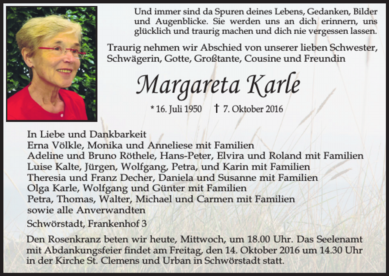 <p>Und immer sind da Spuren deines Lebens, Gedanken, Bilder<br />und Augenblicke. Sie werden uns an dich erinnern, uns<br />glücklich und traurig machen und dich nie vergessen lassen.</p><p>Traurig nehmen wir Abschied von unserer lieben Schwester,<br />Schwägerin, Gotte, Großtante, Cousine und Freundin</p><p>Margareta Karle<br />* 16. Juli 1950</p><p>7. Oktober 2016</p><p>In Liebe und Dankbarkeit<br />Erna Völkle, Monika und Anneliese mit Familien<br />Adeline und Bruno Röthele, Hans-Peter, Elvira und Roland mit Familien<br />Luise Kalte, Jürgen, Wolfgang, Petra, und Karin mit Familien<br />Theresia und Franz Decher, Daniela und Susanne mit Familien<br />Olga Karle, Wolfgang und Günter mit Familien<br />Petra, Thomas, Walter, Michael und Carmen mit Familien<br />sowie alle Anverwandten<br />Schwörstadt, Frankenhof 3<br />Den Rosenkranz beten wir heute, Mittwoch, um 18.00 Uhr. Das Seelenamt<br />mit Abdankungsfeier ndet am Freitag, den 14. Oktober 2016 um 14.30 Uhr<br />in der Kirche St. Clemens und Urban in Schwörstadt statt.</p>