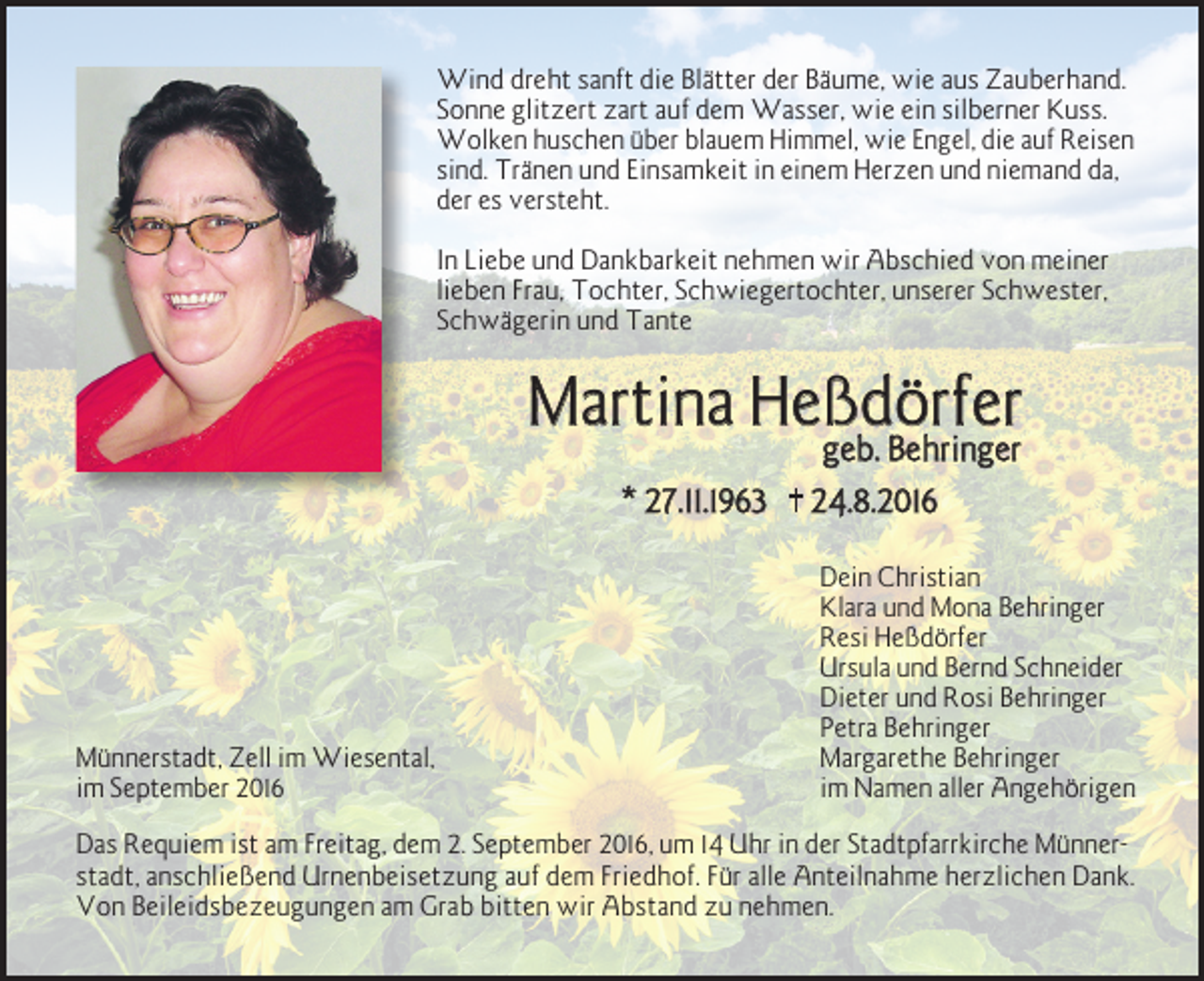 <p>Wind dreht sanft die Blätter der Bäume, wie aus Zauberhand.<br />Sonne glitzert zart auf dem Wasser, wie ein silberner Kuss.<br />Wolken huschen über blauem Himmel, wie Engel, die auf Reisen<br />sind. Tränen und Einsamkeit in einem Herzen und niemand da,<br />der es versteht.<br />In Liebe und Dankbarkeit nehmen wir Abschied von meiner<br />lieben Frau, Tochter, Schwiegertochter, unserer Schwester,<br />Schwägerin und Tante</p><p>Martina Heßdörfer<br />geb. Behringer</p><p>* 27.11.1963</p><p>Münnerstadt, Zell im Wiesental,<br />im September 2016</p><p>†</p><p>24.8.2016<br />Dein Christian<br />Klara und Mona Behringer<br />Resi Heßdörfer<br />Ursula und Bernd Schneider<br />Dieter und Rosi Behringer<br />Petra Behringer<br />Margarethe Behringer<br />im Namen aller Angehörigen</p><p>Das Requiem ist am Freitag, dem 2. September 2016, um 14 Uhr in der Stadtpfarrkirche Münner­<br />stadt, anschließend Urnenbeisetzung auf dem Friedhof. Für alle Anteilnahme herzlichen Dank.<br />Von Beileidsbezeugungen am Grab bitten wir Abstand zu nehmen.</p>