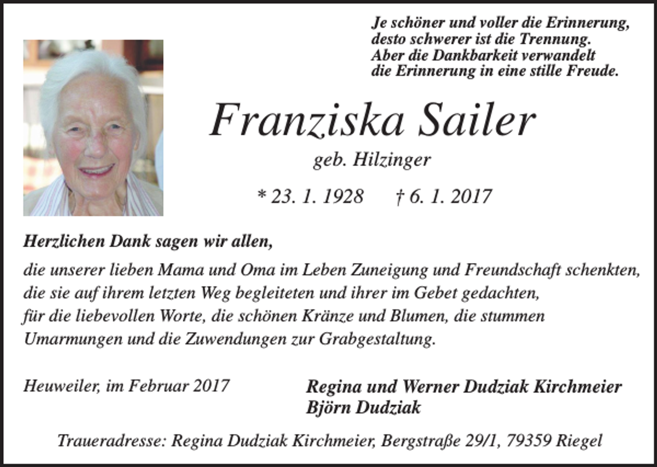 <p>Je schöner und voller die Erinnerung,<br />desto schwerer ist die Trennung.<br />Aber die Dankbarkeit verwandelt<br />die Erinnerung in eine stille Freude.</p><p>Franziska Sailer<br />geb. Hilzinger<br />* 23. 1. 1928</p><p>† 6. 1. 2017</p><p>Herzlichen Dank sagen wir allen,<br />die unserer lieben Mama und Oma im Leben Zuneigung und Freundschaft schenkten,<br />die sie auf ihrem letzten Weg begleiteten und ihrer im Gebet gedachten,<br />für die liebevollen Worte, die schönen Kränze und Blumen, die stummen<br />Umarmungen und die Zuwendungen zur Grabgestaltung.<br />Heuweiler, im Februar 2017</p><p>Regina und Werner Dudziak Kirchmeier<br />Björn Dudziak</p><p>Traueradresse: Regina Dudziak Kirchmeier, Bergstraße 29/1, 79359 Riegel</p>