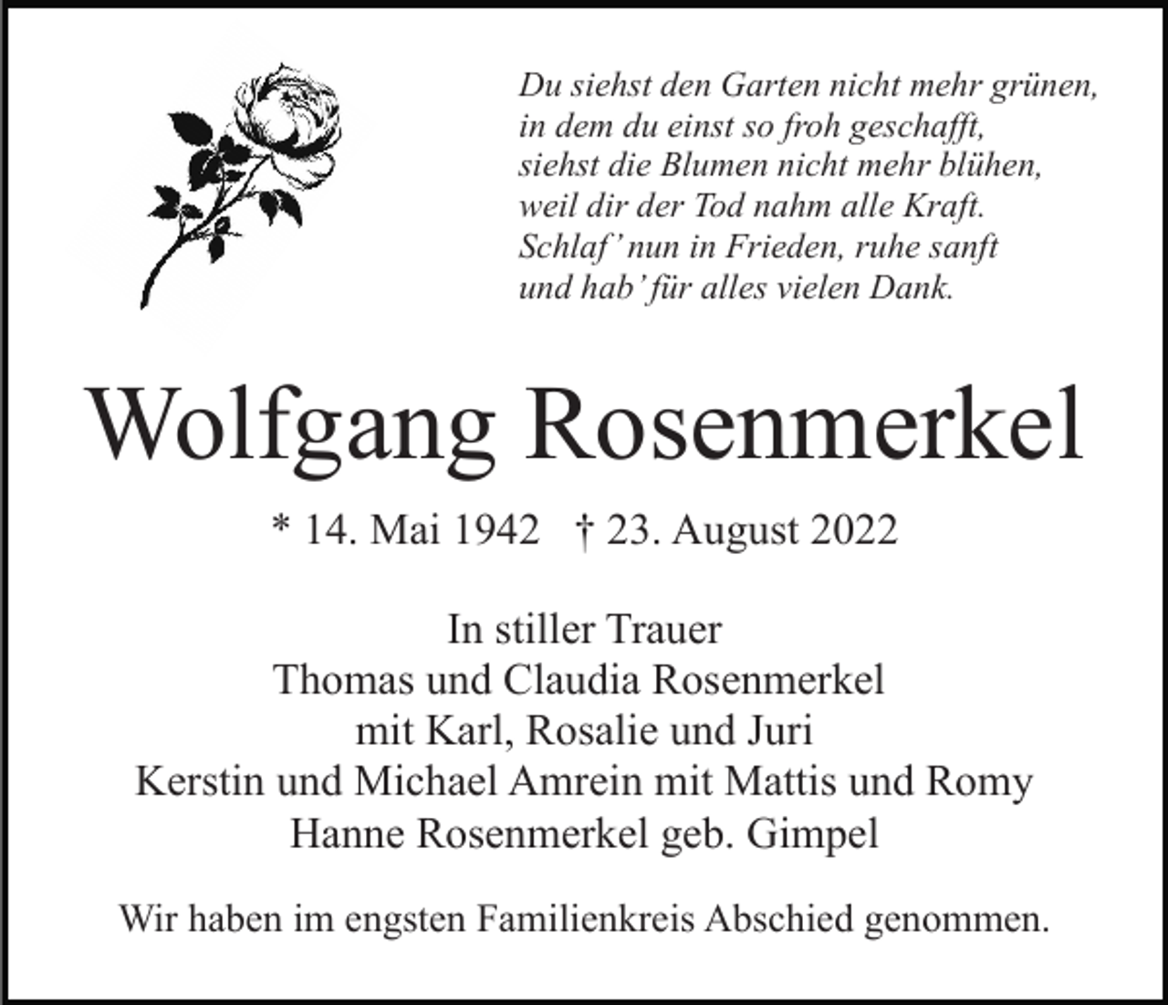 <p>Du siehst den Garten nicht mehr grünen,<br />in dem du einst so froh geschafft,<br />siehst die Blumen nicht mehr blühen,<br />weil dir der Tod nahm alle Kraft.<br />Schlaf’ nun in Frieden, ruhe sanft<br />und hab’ für alles vielen Dank.</p><p>Wolfgang Rosenmerkel<br />* 14. Mai 1942 † 23. August 2022<br />In stiller Trauer<br />Thomas und Claudia Rosenmerkel<br />mit Karl, Rosalie und Juri<br />Kerstin und Michael Amrein mit Mattis und Romy<br />Hanne Rosenmerkel geb. Gimpel<br />Wir haben im engsten Familienkreis Abschied genommen.</p>