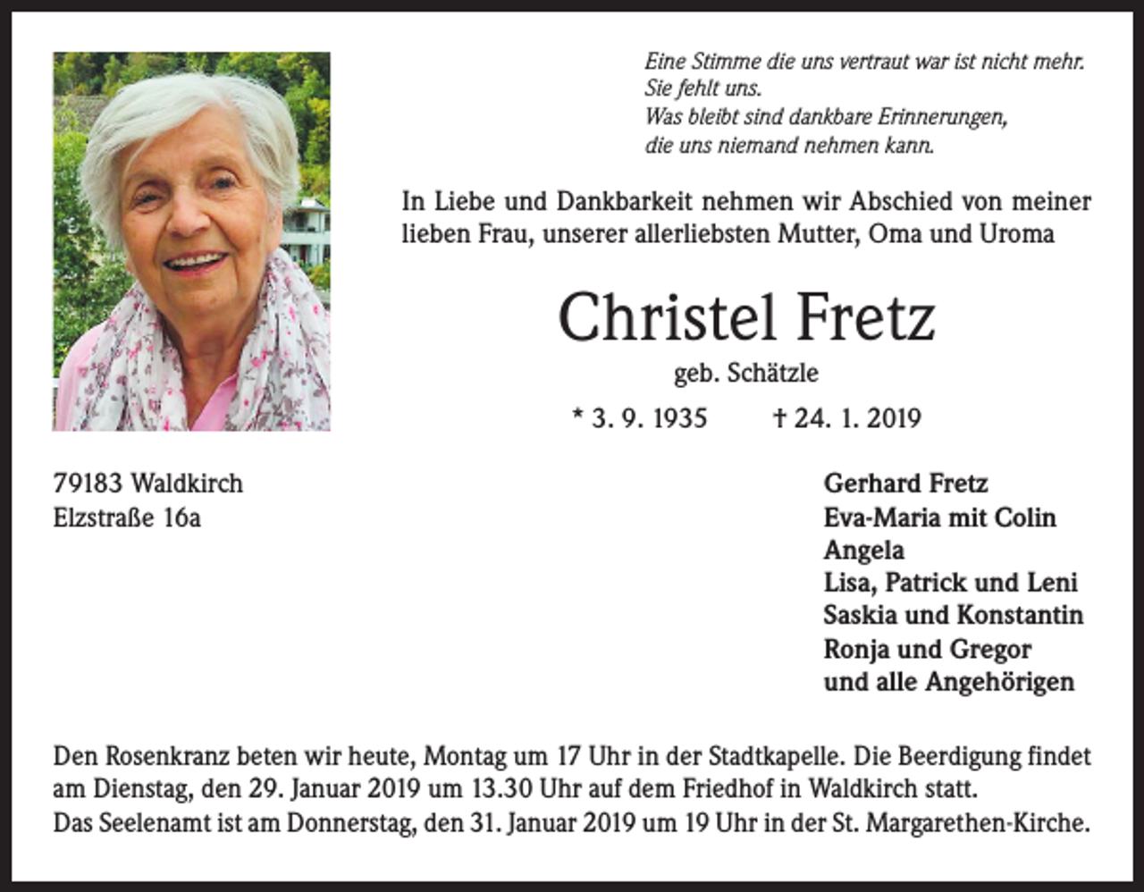 <p>Eine Stimme die uns vertraut war ist nicht mehr.<br />Sie fehlt uns.<br />Was bleibt sind dankbare Erinnerungen,<br />die uns niemand nehmen kann.</p><p>In Liebe und Dankbarkeit nehmen wir Abschied von meiner<br />lieben Frau, unserer allerliebsten Mutter, Oma und Uroma</p><p>Christel Fretz<br />geb. Schätzle</p><p>* 3. 9. 1935<br />79183 Waldkirch<br />Elzstraße 16a</p><p>† 24. 1. 2019<br />Gerhard Fretz<br />Eva-Maria mit Colin<br />Angela<br />Lisa, Patrick und Leni<br />Saskia und Konstantin<br />Ronja und Gregor<br />und alle Angehörigen</p><p>Den Rosenkranz beten wir heute, Montag um 17 Uhr in der Stadtkapelle. Die Beerdigung findet<br />am Dienstag, den 29. Januar 2019 um 13.30 Uhr auf dem Friedhof in Waldkirch statt.<br />Das Seelenamt ist am Donnerstag, den 31. Januar 2019 um 19 Uhr in der St. Margarethen-Kirche.</p>