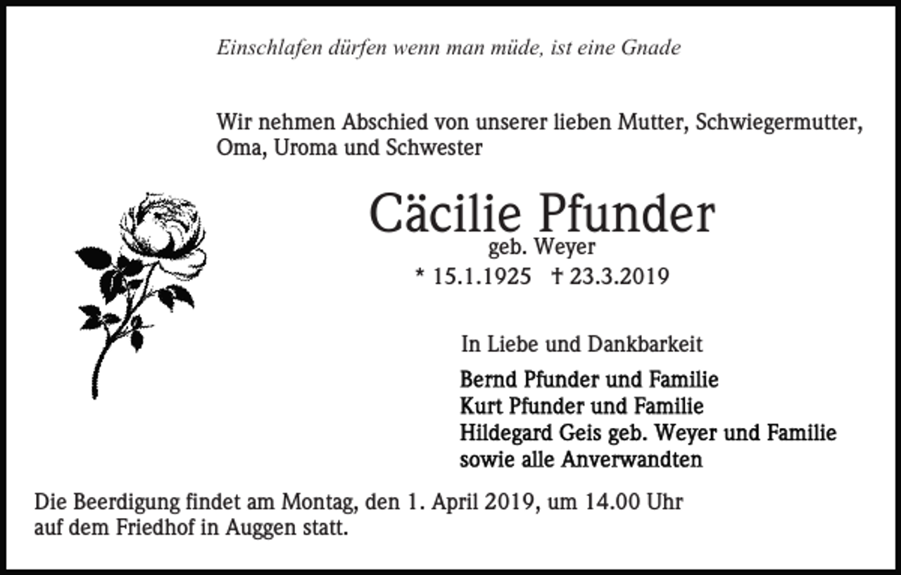<p>Einschlafen dürfen wenn man müde, ist eine Gnade<br />Wir nehmen Abschied von unserer lieben Mutter, Schwiegermutter,<br />Oma, Uroma und Schwester</p><p>Cäcilie<br />Pfunder<br />geb. Weyer<br />* 15.1.1925 † 23.3.2019<br />In Liebe und Dankbarkeit</p><p>Die Beerdigung findet am Montag, den 1. April 2019, um 14.00 Uhr<br />auf dem Friedhof in Auggen statt.</p>