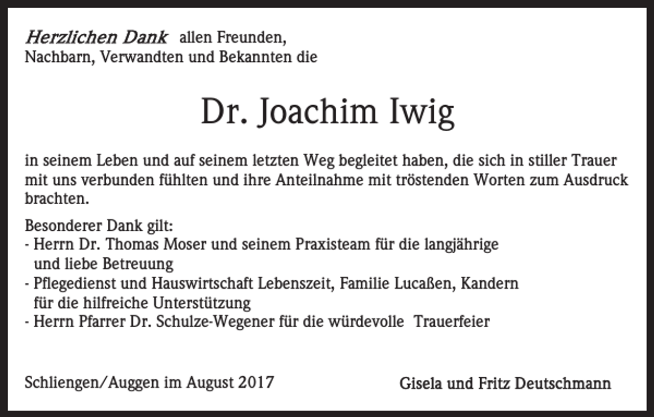 <p>allen<br />all<br />e n Freunden,<br />Fr e u n d e n,<br />die<br />NNachbarn,<br />a c h b ar n, VVerwandten<br />er w a n dt e n uund<br />n d Bekannten<br />B e k a n nt e n di<br />e</p><p>Dr. J Joachim<br />o a c hi m I Iwig<br />wi g<br />Dr.<br />iinn seinem<br />s ei n e m Leben<br />L e b e n und<br />u n d auf<br />a uf seinem<br />s ei n e m lletzten<br />et zt e n Weg<br />W e g begleitet<br />b egl eit et haben,<br />h a b e n, die<br />di e sisich<br />c h iinn stiller<br />still er Trauer<br />Tr a u er<br />mituuns<br />mit<br />ns v verbunden<br />er b u n d e n f üfühlten<br />hlt e n und<br />u n d iihre<br />hr e Anteilnahme<br />A nt eil n a h m e mit<br />mit trtröstenden<br />öst e n d e n Worten<br />W ort e n zum<br />z u m Ausdruck<br />A us dr u c k<br />br<br />a c ht e n.<br />brachten.<br />gilt:<br />BBesonderer<br />es o n d er er Dank<br />D a n k gilt:<br />-- Herrn<br />H err n Dr.<br />Dr. Thomas<br />T h o m as Moser<br />M oser und<br />u n d sseinem<br />ei n e m Praxisteam<br />Pr a xist e a m f ür<br />e l alangjährige<br />n gj ä hri g e<br />fürdidie<br />u n d li<br />e b e Betreuung<br />B etr e u u n g<br />und<br />liebe<br />-- Pflegedienst<br />Pfl e g e di e nst und<br />u n d Hauswirtschaft<br />H a us wirts c h aft Lebenszeit,<br />L e b e ns z eit, Familie<br />F a mili e Lucaßen,<br />L u c a ß e n, Kandern<br />K a n d er n<br />ffür<br />ür die<br />di e hilfreiche<br />hilfr ei c h e Unterstützung<br />U nt erst üt z u n g<br />-- Herrn<br />H err n Pfarrer<br />Pf arr er Dr.<br />Dr. Schulze-Wegener<br />S c h ul z e- W e g e n er für<br />f ür die<br />di e würdevolle<br />w ürd e v oll e Trauerfeier<br />Tr a u erf ei er<br />SSchliengen/Auggen<br />c hli e n g e n / A u g g e n iimm August<br />A u g ust</p>