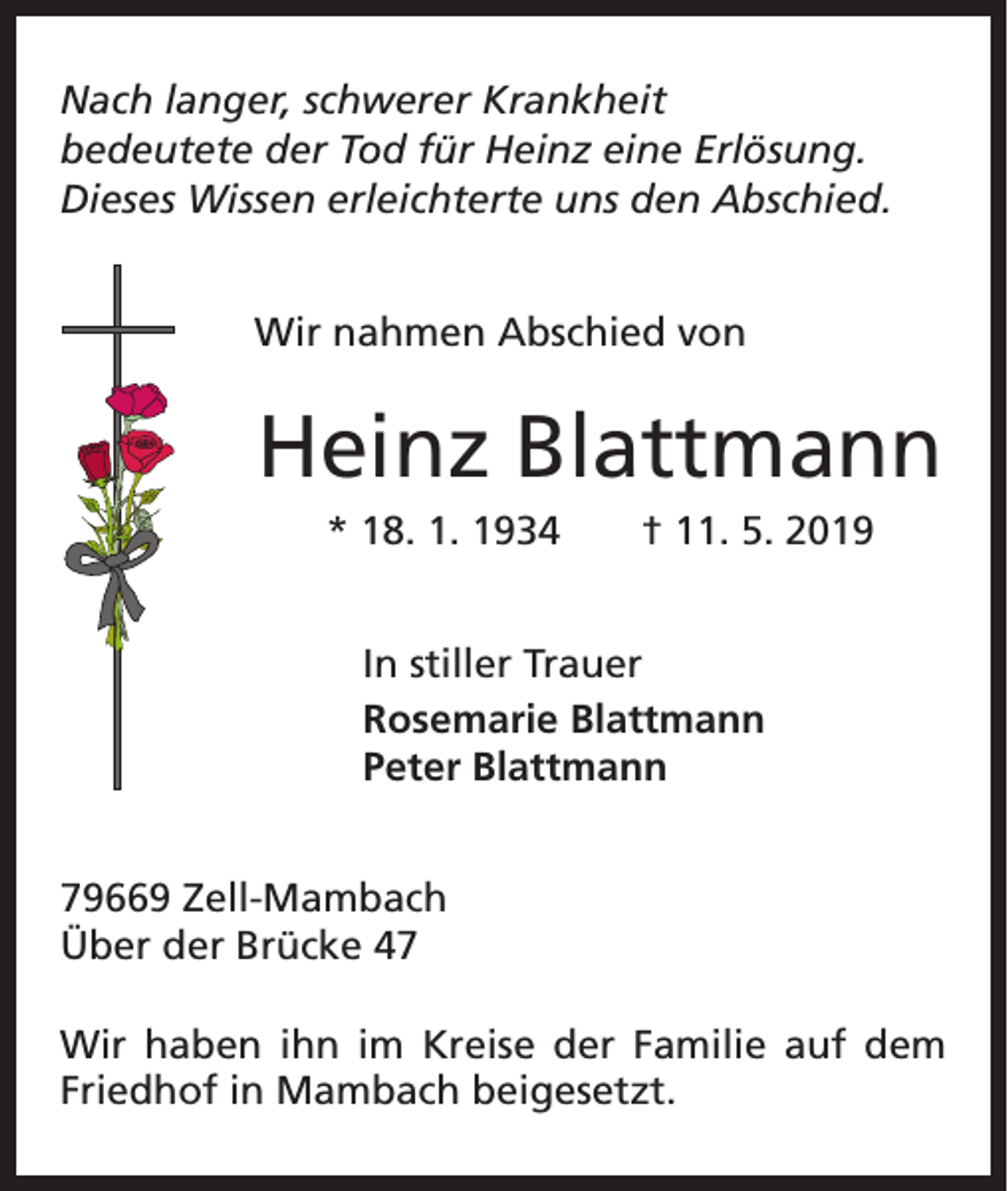 <p>Nach langer, schwerer Krankheit<br />bedeutete der Tod für Heinz eine Erlösung.<br />Dieses Wissen erleichterte uns den Abschied.<br />Wir nahmen Abschied von</p><p>Heinz Blattmann<br />* 18. 1. 1934 † 11. 5. 2019<br />In stiller Trauer<br />Rosemarie Blattmann<br />Peter Blattmann<br />79669 Zell-Mambach<br />Über der Brücke 47<br />Wir haben ihn im Kreise der Familie auf dem<br />Friedhof in Mambach beigesetzt.</p>
