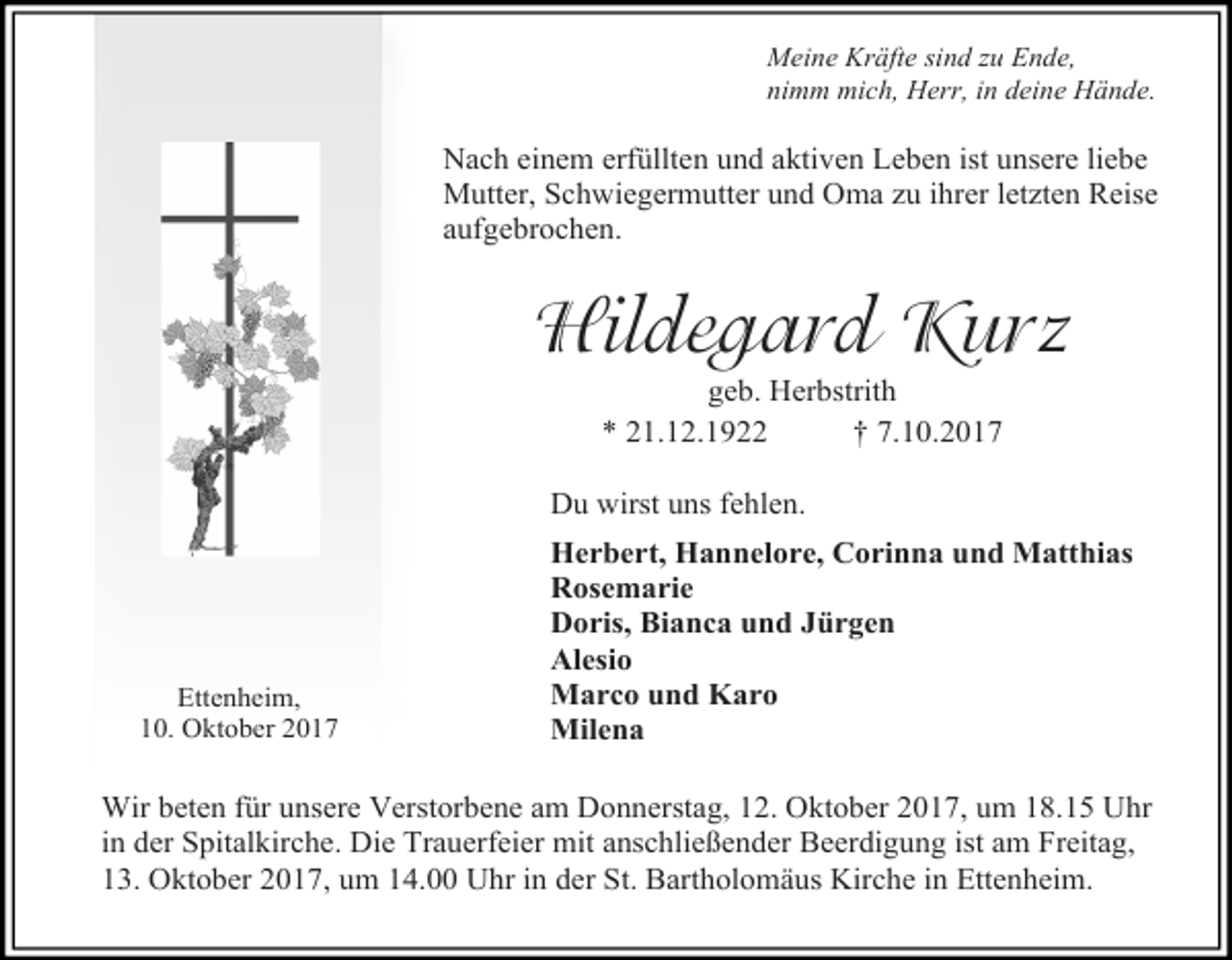 <p>Meine Kräfte sind zu Ende,<br />nimm mich, Herr, in deine Hände.</p><p>Nach einem erfüllten und aktiven Leben ist unsere liebe<br />Mutter, Schwiegermutter und Oma zu ihrer letzten Reise<br />aufgebrochen.</p><p>Hildegard Kurz<br />geb. Herbstrith<br />* 21.12.1922<br />† 7.10.2017</p><p>Du wirst uns fehlen.</p><p>Ettenheim,<br />10. Oktober 2017</p><p>Herbert, Hannelore, Corinna und Matthias<br />Rosemarie<br />Doris, Bianca und Jürgen<br />Alesio<br />Marco und Karo<br />Milena</p><p>Wir beten für unsere Verstorbene am Donnerstag, 12. Oktober 2017, um 18.15 Uhr<br />in der Spitalkirche. Die Trauerfeier mit anschließender Beerdigung ist am Freitag,<br />13. Oktober 2017, um 14.00 Uhr in der St. Bartholomäus Kirche in Ettenheim.</p>