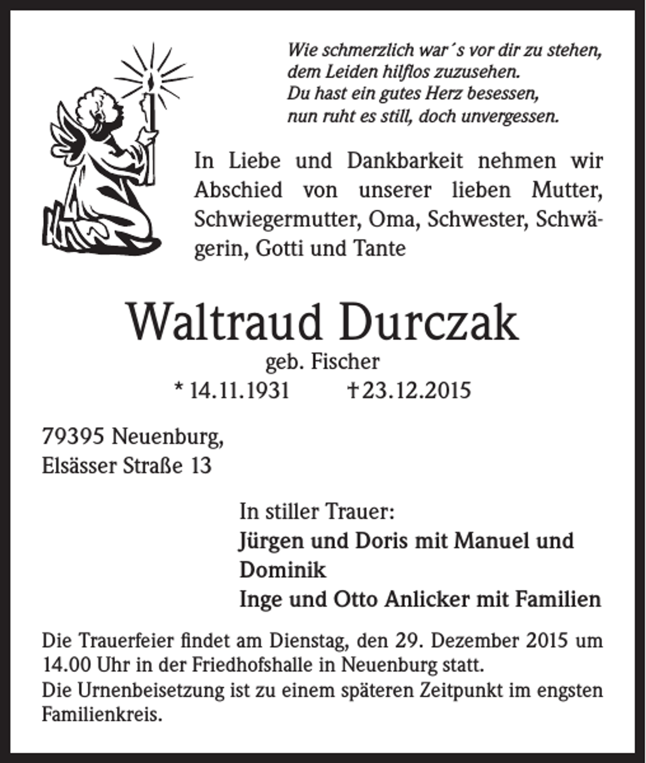 <p>Wie schmerzlich war´s vor dir zu stehen,<br />dem Leiden hilflos zuzusehen.<br />Du hast ein gutes Herz besessen,<br />nun ruht es still, doch unvergessen.</p><p>In Liebe und Dankbarkeit nehmen wir<br />Abschied von unserer lieben Mutter,<br />Schwiegermutter, Oma, Schwester, Schwägerin, Gotti und Tante</p><p>Waltraud Durczak<br />geb. Fischer<br />* 14.11.1931<br />† 23.12.2015</p><p>79395 Neuenburg,<br />Elsässer Straße 13<br />In stiller Trauer:<br />Jürgen und Doris mit Manuel und<br />Dominik<br />Inge und Otto Anlicker mit Familien<br />Die Trauerfeier findet am Dienstag, den 29. Dezember 2015 um<br />14.00 Uhr in der Friedhofshalle in Neuenburg statt.<br />Die Urnenbeisetzung ist zu einem späteren Zeitpunkt im engsten<br />Familienkreis.</p>