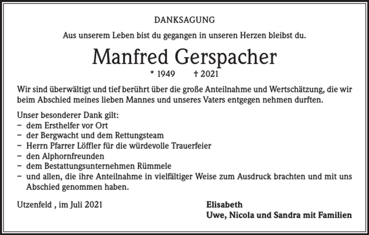 <p>DANKSAGUNG<br />Aus unserem Leben bist du gegangen in unseren Herzen bleibst du.</p><p>Manfred Gerspacher<br />* 1949 † 2021</p><p>Wir sind überwältigt und tief berührt über die große Anteilnahme und Wertschätzung, die wir<br />beim Abschied meines lieben Mannes und unseres Vaters entgegen nehmen durften.<br />Unser besonderer Dank gilt:<br />– dem Ersthelfer vor Ort<br />– der Bergwacht und dem Rettungsteam<br />– Herrn Pfarrer Löffler für die würdevolle Trauerfeier<br />– den Alphornfreunden<br />– dem Bestattungsunternehmen Rümmele<br />– und allen, die ihre Anteilnahme in vielfältiger Weise zum Ausdruck brachten und mit uns<br />Abschied genommen haben.<br />Utzenfeld , im Juli 2021</p><p>lisabeth<br />E<br />Uwe, Nicola und Sandra mit Familien</p>