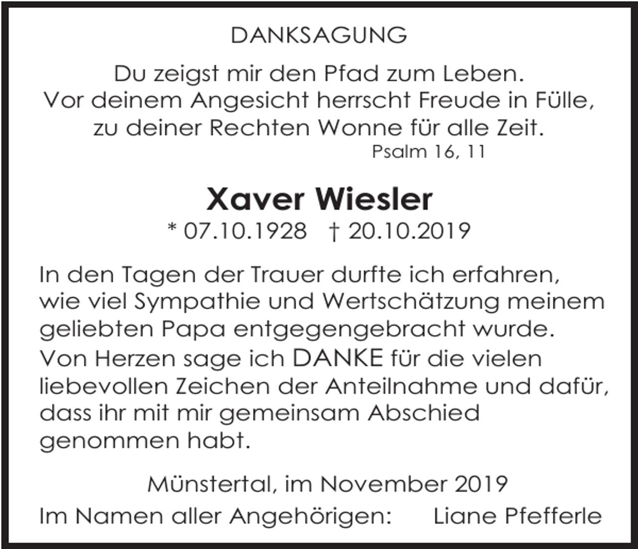 <p>DANKSAGUNG<br />Du zeigst mir den Pfad zum Leben.<br />Vor deinem Angesicht herrscht Freude in Fülle,<br />zu deiner Rechten Wonne für alle Zeit.<br />Psalm 16, 11</p><p>Xaver Wiesler<br />* 07.10.1928 † 20.10.2019<br />In den Tagen der Trauer durfte ich erfahren,<br />wie viel Sympathie und Wertschätzung meinem<br />geliebten Papa entgegengebracht wurde.<br />Von Herzen sage ich DANKE für die vielen<br />liebevollen Zeichen der Anteilnahme und dafür,<br />dass ihr mit mir gemeinsam Abschied<br />genommen habt.<br />Münstertal, im November 2019<br />Im Namen aller Angehörigen:<br />Liane Pfefferle</p>