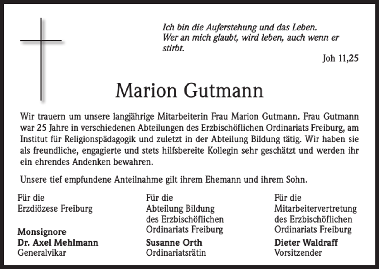 <p>Ich bin die Auferstehung und das Leben.<br />Wer an mich glaubt, wird leben, auch wenn er<br />stirbt.</p><p>Joh 11,25</p><p>Marion Gutmann<br />Wir trauern um unsere langjährige Mitarbeiterin Frau Marion Gutmann. Frau Gutmann<br />war 25 Jahre in verschiedenen Abteilungen des Erzbischöflichen Ordinariats Freiburg, am<br />Institut für Religionspädagogik und zuletzt in der Abteilung Bildung tätig. Wir haben sie<br />als freundliche, engagierte und stets hilfsbereite Kollegin sehr geschätzt und werden ihr<br />ein ehrendes Andenken bewahren.<br />Unsere tief empfundene Anteilnahme gilt ihrem Ehemann und ihrem Sohn.<br />Für die<br />Erzdiözese Freiburg<br />Monsignore<br />Dr. Axel Mehlmann<br />Generalvikar</p><p>Für die<br />Abteilung Bildung<br />des Erzbischöflichen<br />Ordinariats Freiburg<br />Susanne Orth<br />Ordinariatsrätin</p><p>Für die<br />Mitarbeitervertretung<br />des Erzbischöflichen<br />Ordinariats Freiburg<br />Dieter Waldraff<br />Vorsitzender</p>