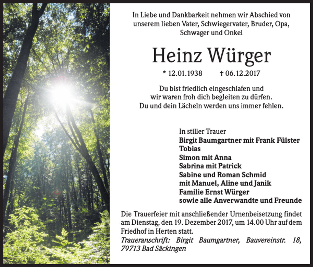 <p>In Liebe und Dankbarkeit nehmen wir Abschied von<br />unserem lieben Vater, Schwiegervater, Bruder, Opa,<br />Schwager und Onkel</p><p>Heinz Würger<br />* 12.01.1938</p><p>† 06.12.2017</p><p>Du bist friedlich eingeschlafen und<br />wir waren froh dich begleiten zu dürfen.<br />Du und dein Lächeln werden uns immer fehlen.<br />In stiller Trauer<br />Birgit Baumgartner mit Frank Fülster<br />Tobias<br />Simon mit Anna<br />Sabrina mit Patrick<br />Sabine und Roman Schmid<br />mit Manuel, Aline und Janik<br />Familie Ernst Würger<br />sowie alle Anverwandte und Freunde<br />Die Trauerfeier mit anschließender Urnenbeisetzung findet<br />am Dienstag, den 19. Dezember 2017, um 14.00 Uhr auf dem<br />Friedhof in Herten statt.<br />Traueranschrift: Birgit Baumgartner, Bauvereinstr. 18,<br />79713 Bad Säckingen</p>