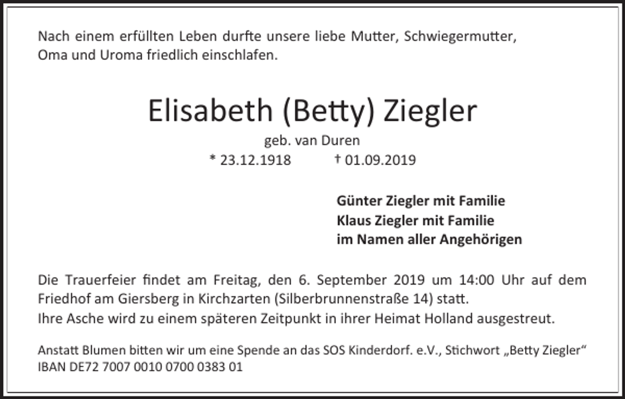 <p>Nach einem erfüllten Leben durfte unsere liebe Mutter, Schwiegermutter,<br />Oma und Uroma friedlich einschlafen.</p><p>Elisabeth (Betty) Ziegler<br />geb. van Duren<br />* 23.12.1918<br />† 01.09.2019<br />Günter Ziegler mit Familie<br />Klaus Ziegler mit Familie<br />im Namen aller Angehörigen<br />Die Trauerfeier findet am Freitag, den 6. September 2019 um 14:00 Uhr auf dem<br />Friedhof am Giersberg in Kirchzarten (Silberbrunnenstraße 14) statt.<br />Ihre Asche wird zu einem späteren Zeitpunkt in ihrer Heimat Holland ausgestreut.<br />Anstatt Blumen bitten wir um eine Spende an das SOS Kinderdorf. e.V., Stichwort „Betty Ziegler“<br />IBAN DE72 7007 00170383 01</p>