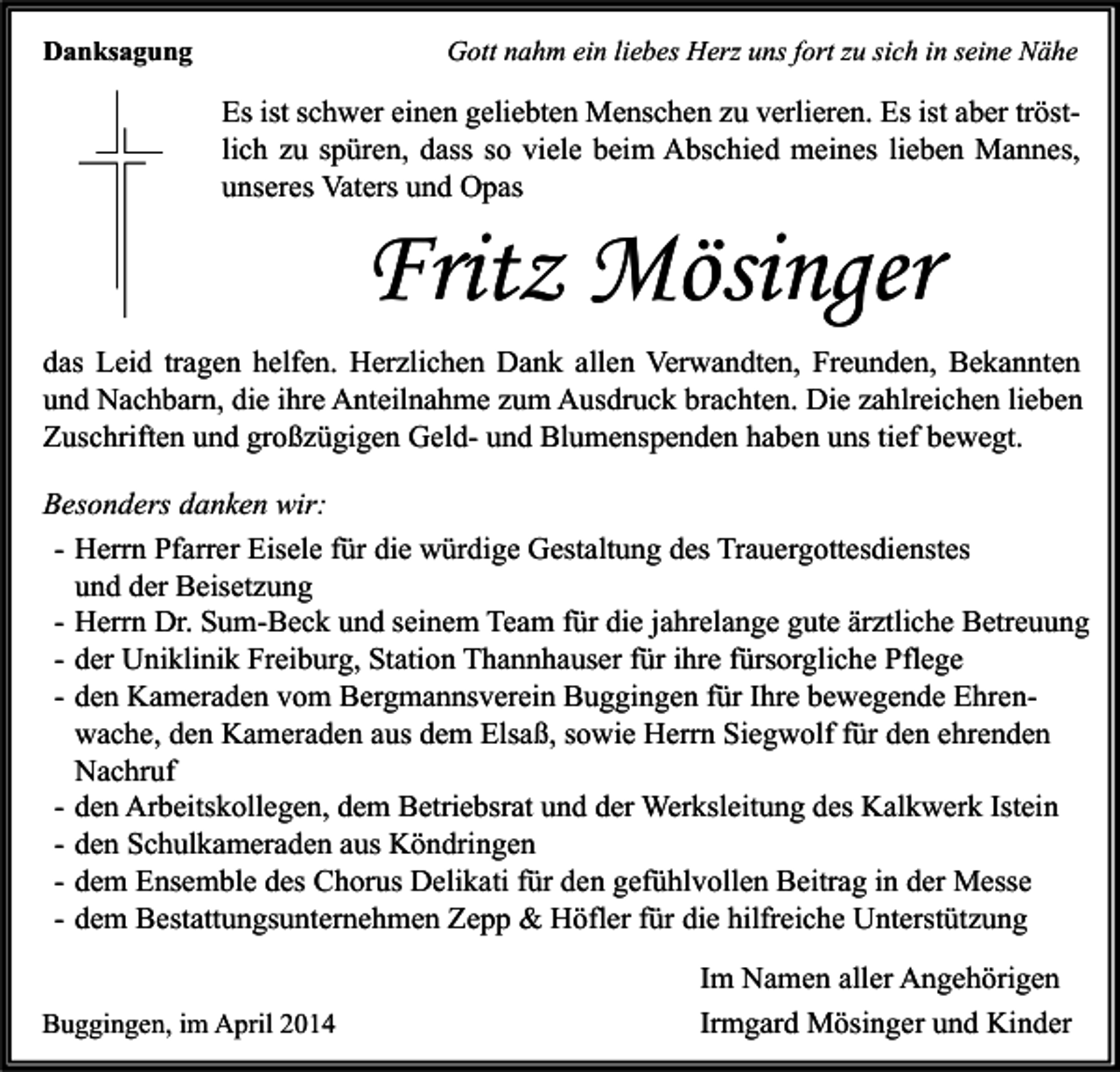 <p>Danksagung</p><p>Gott nahm ein liebes Herz uns fort zu sich in seine Nähe</p><p>Es ist schwer einen geliebten Menschen zu verlieren. Es ist aber tröstlich zu spüren, dass so viele beim Abschied meines lieben Mannes,<br />unseres Vaters und Opas</p><p>Fritz Mösinger</p><p>das Leid tragen helfen. Herzlichen Dank allen Verwandten, Freunden, Bekannten<br />und Nachbarn, die ihre Anteilnahme zum Ausdruck brachten. Die zahlreichen lieben<br />Zuschriften und großzügigen Geld- und Blumenspenden haben uns tief bewegt.<br />Besonders danken wir:<br />- Herrn Pfarrer Eisele für die würdige Gestaltung des Trauergottesdienstes<br />und der Beisetzung<br />- Herrn Dr. Sum-Beck und seinem Team für die jahrelange gute ärztliche Betreuung<br />- der Uniklinik Freiburg, Station Thannhauser für ihre fürsorgliche Pflege<br />- den Kameraden vom Bergmannsverein Buggingen für Ihre bewegende Ehrenwache, den Kameraden aus dem Elsaß, sowie Herrn Siegwolf für den ehrenden<br />Nachruf<br />- den Arbeitskollegen, dem Betriebsrat und der Werksleitung des Kalkwerk Istein<br />- den Schulkameraden aus Köndringen<br />- dem Ensemble des Chorus Delikati für den gefühlvollen Beitrag in der Messe<br />- dem Bestattungsunternehmen Zepp &amp; Höfler für die hilfreiche Unterstützung<br />Buggingen, im April 2014</p><p>Im Namen aller Angehörigen<br />Irmgard Mösinger und Kinder</p>