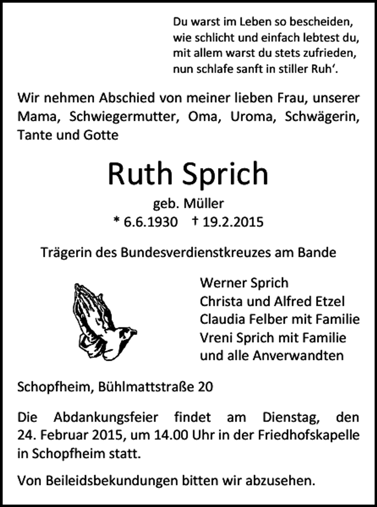 <p>Du warst im Leben so bescheiden,<br />wie schlicht und einfach lebtest du,<br />mit allem warst du stets zufrieden,<br />nun schlafe sanft in stiller Ruh‘.</p><p>Wir nehmen Abschied von meiner lieben Frau, unserer<br />Mama, Schwiegermutter, Oma, Uroma, Schwägerin,<br />Tante und Gotte</p><p>Ruth Sprich<br />geb. Müller<br />* 6.6.1930 † 19.2.2015</p><p>Trägerin des Bundesverdienstkreuzes am Bande<br />Werner Sprich<br />Christa und Alfred Etzel<br />Claudia Felber mit Familie<br />Vreni Sprich mit Familie<br />und alle Anverwandten<br />Schopfheim, Bühlmattstraße 20<br />Die Abdankungsfeier findet am Dienstag, den<br />24. Februar 2015, um 14.00 Uhr in der Friedhofskapelle<br />in Schopfheim statt.<br />Von Beileidsbekundungen bitten wir abzusehen.</p>